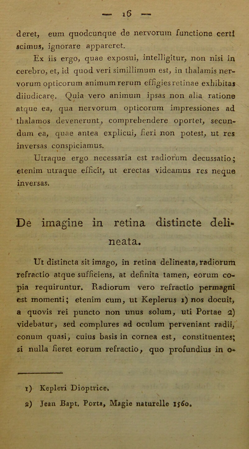 deret, eum quodcunque de nervorum functione certi scimus, ignorare appareret. Ex iis ergo, quae exposui, intelligitur, non nisi in cerebro, et, id quod veri simillimum est, in thalamis ner- vorum opticorum animum rerum effigies retinae exhibitas diiudicare. Quia vero animum ipsas non alia ratione atque ea, qua nervorum opticorum impressiones ad thalamos devenerunt, comprehendere oportet, secun- dum ea, quae antea explicui, fieri non potest, ut res inversas conspiciamus. Uiraque ergo necessaria est radiorum decussatio; etenim utraque efficit, ut erectas videamus res neque inversas. A De imagine in retina distincte deli- neata. Ut distincta sit imago, in retina delineata, radiorum refractio atque sufficiens, at definita tamen, eorum co- pia requiruntur* Radiorum vero refractio permagni est momenti; etenim cum, Ut Keplerus i) nos docuit, a quovis rei puncto non unus solum, uti Portae a) videbatur, sed complures ad oculum perveniant radii, conum quasi, cuius basis in cornea est, constituentes; si nulla fieret eorum refractio, quo profundius in o« i) Kepleri Dioptrice. \ a) Jean Bapt, Porta, Magie naturelle l$6o.