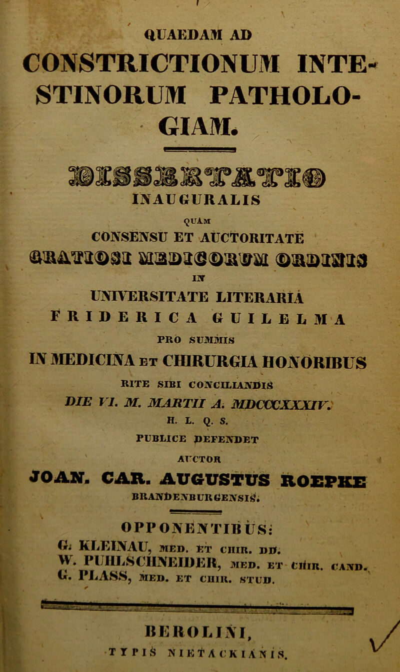 aUAEDAM AD CONSTRICTIONUM INTE- STINORUM PATHOL.O- GIAM* INAUGURARIS <juAm CONSENSU ET AUCTORITATE ' UNIVERSITATE LITERARIA FRIDERICA GUIEEU MA PRO SUMMIS IJV aiEDICINA ET CmaURGIA HOJVORIBUS RITE SIBI CONCILIAIVUlS I V. DIE VI. M. MARTII Ai MDCCX^XXXIV^ H. L. Q. S. ' . ' PUBLICE PEFENDET ' AI’CTOR JOAir. CAR. AvevsTtrs roepiu: BRANRENB ur eeivsi^; OPPONENTIRUS: ' G; KliEINAU, MED. Et chir. dd. W. PUIILSCHNEIDER, med. et ciOr. cand. G. PRASS, MED. ET CUIR. STUD. «EHORIIVI, •TTPI.^ NIKt A c;K lANIS.