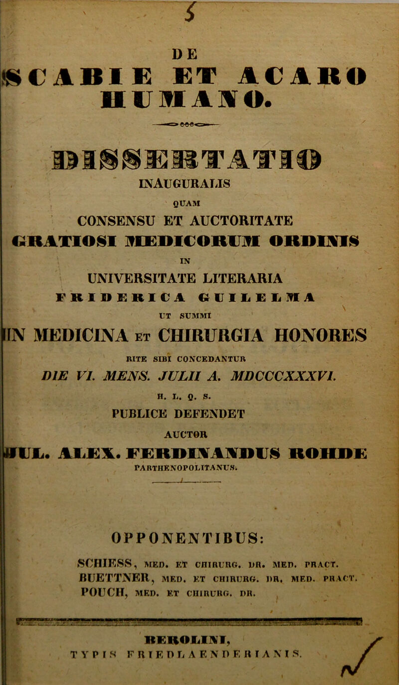 DE »i€ABl£ ACARO HUMAAO. t INAUGURAIJS fiUAM CONSENSU ET AUCTORITATE CiRAXIOISl IfCEmCORUlfl ORRimii IN UNIVERSITATE LITERARIA FRinilRlCA «UlliFIlIRA . \ UT SUMMI ’ IIN MEDICINA et CHIRURGIA HONORES S ' RITE SIBI CONCEDANTUR DIE VI. MENS. JULII A. MDCCCXXXVI. H. Ii. Q. S. PUBLICE DEFENDET AUCTOR Villi. AliKA. FeRRlAAARIJIS ROHRK PARTHENOPOiilTANUSi OPPONENTIBUS: SCHIESS, MED. ET cnmuiiG. dr. med. pract. BUETTNER, med. kt chirurg. dr, med. pract. ' POUCH, MED. ET CIIIRURO. DR. RFROIillVI, TYPIS F R I F, D fi A E N D E R I A M S. \