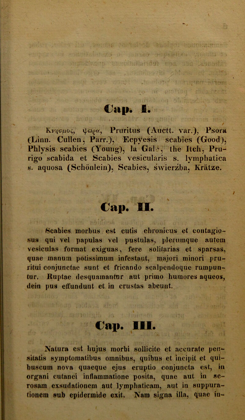 Cap. I Kvycfxoi;^ ipa^a, Pruritus (Aucti, var.), Psora (Linn. Cullen, Parr.), Ecpyesis scabies (Good), Phlysis scabies (Youiig), la Gal-j, the Itch, Pru- rigo scabida et Scabies vesicularis s. lymphatica 8. aquosa (Schdnlein), Scabies, swierzba, Kratze. Cap. 11. Scabies morbus est cutis chronicus et contagio- sus qui vel papulas vel pustulas, plerumque autem vesiculas format exiguas, fere solitarias et sparsas, quae manum potissimum infestant, majori minori pru- ritui conjunctae sunt et fricando scalpendoque rumpun- tur. Ruptae desquamantur aut primo humores aqueos, dein pus elTundunt et in crustas abeunt. €ap. 111. Natura est hujus morbi sollicite et accurate pen- .sitatis symptomatibus omnibus, quibus et Incipit et qui- buscum nova quaeque ejus eruptio conjuncta est, in organi cutanei inflammatione posita, quae aut in se- rosam exsudationem aut lympliaticam, aut in suppura- tionem sub epidermide exit. Nam signa illa, quae in-