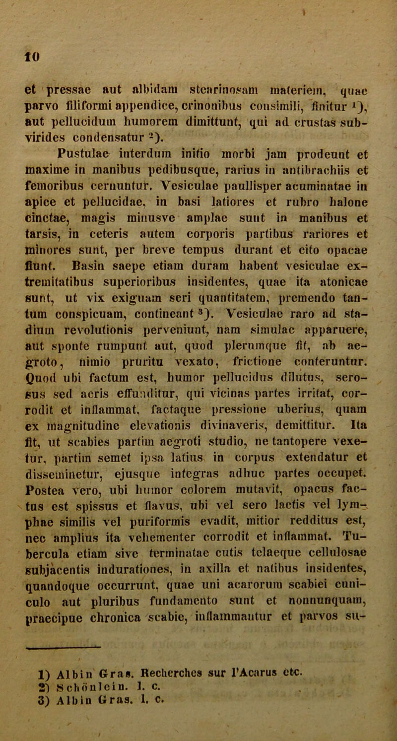 10 et pressae aut albidam stearinosam maferiein, quae parvo filiformi appendice, crinonihus consimili, finitur 0? aut pellucidum humorem dimittunt, qui ad crustas sub- virides condensatur -). Pustulae interdum initio morbi jam prodeunt et maxime in manibus pedibusqiie, rarius iu antibrachiis et femoribus cernuntur. Vesiculae paullisper acuminatae in apice et pellucidae, in basi latiores et rubro halone cinctae, magis raiiiusve amplae sunt in manibus et tarsis, in ceteris autem corporis partibus rariores et minores sunt, per breve tempus durant et cito opacae flunt. Basin saepe etiam duram habent vesiculae ex- tremitatibus superioribus insidentes, quae ita atonicae sunt, ut vix exiguam seri quantitatem, premendo tan- tum conspicuam, contineant *). Vesiculae raro ad sta- dium revolutionis perveniunt, nam simulae apparuere, aut sponte rumpunt aut, quod plerumque fit, ab ae- groto, nimio pruritu vexato, frictione conteruntur. Quod ubi factum est, humor pellucidus dilutus, sero- sus sed acris etfuoditur, qui vicinas partes irritat, cor- rodit et inflammat, factaque pressione uberius, quam ex magnitudine elevationis divinaveris, demittitur. Ita fit, ut scabies partim aegroti studio, ne tantopere vexe- tur, partim semet ipsa latius in corpus extendatur et disseminetur, ejusque integras adhuc partes occupet. Postea vero, ubi humor colorem mutavit, opacus fac- tus est spissus et flavus, ubi vel sero lactis vel lym- phae similis vel puriformis evadit, mitior redditus est, nec amplius ita vehementer corrodit et inflammat. Tu- bercula etiam sive terminatae cutis tclaeque cellulosae subjacentis indurationes, iu axilla et natibus insidentes, quandoque occurrunt, quae uni acarorura scabiei cuni- culo aut pluribus fundanmnto sunt et nonnunquam, praecipue chronica scabie, inflammantur et parvos su- 1) Albiii Gras. Reclierches sur l’Acarus etc. 21 Schdulein. 1. c.