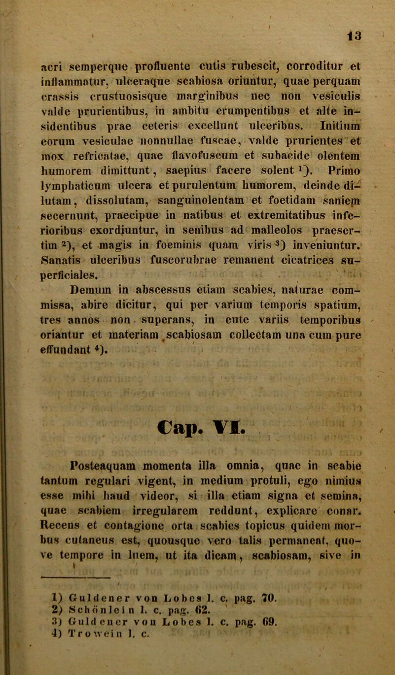 I 13 acri semperque profluente cutis rubescit, corroditur et inflammntur, ulceraque scabiosa oriuntur, quae perquam crassis crustuosisque marginibus nec non vesiculis valde prurientibus, in ambitu erumpentibus et alte in- sidentibus prae ceteris excellunt ulceribus. Initium eorum vesiculae nonnullae fuscae, valde prurientes et mox refricatae, quae flavofuscum et subacide olentem humorem dimittunt, saepius facere solent i). Primo lymphaticum ulcera et purulentum humorem, deinde di- lutam, dissolutam, sanguinolentam et foetidam sanieni secernunt, praecipue in natibus et extremitatibus infe- rioribus exordiuntur, in senibus ad malleolos praeser- tim 2), et magis in foeminis quam viris 3) inveniuntur. Sanatis ulceribus fuscorubrue remanent cicatrices su- perficiales. Demum in abscessus etiam scabies, naturae com- missa, abire dicitur, qui per varium temporis spatium, tres annos non superans, in cute variis temporibus oriantur et materiam,scabiosam collectam una cum pure etTundant *). Cap. VI. Posteaquam momenta illa omnia, quae in scabie tantum regulari vigent, in medium protuli, ego nimius esse mihi haud videor, si illa etiam signa et semina, quae scabiem irregularem reddunt, explicare conar. Recens et contagione orta scabies topicus quidem mor- bus cutaneus est, quousque vero talis permanent, quo- ve tempore in luem, ut ita dicam, scabiosam, sive in 1) Guldcner von Lobcs 1. c. pag. 70. 2.) >Schdnlein 1. c. pag. 62. .“l) Guldeuer von Lobes 1. c. pag. 69.