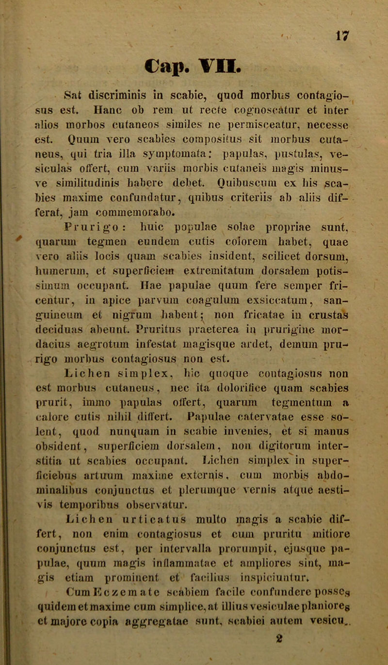 Cap. VII. Snt discriminis in scabie, quod morbus contagio- sus est. Hanc ob rem ut recte cognoscatur et inter alios morbos cutaneos similes ne x)ermisceatur, necesse est. Quum vero scabies compositus sit morbus cuta- neus, qui tria illa symptomata: papulas, pustulas, ve- siculas offert, cum variis morbis cutaneis magis miniis- ve similitudinis habere debet. Quibuscum ex his sca- bies maxime confundatur, quibus criteriis ab aliis dif- ferat, jam commemorabo. Prurigo: huic populae solae propriae sunt, quarum tegmen eundem cutis colorem habet, quae vero aliis locis quam scabies insident, scilicet dorsum, humerum, et superficiem extremitatum dorsalem potis- shnum occupant. Hae papulae quum fere semper fri- centur, in apice parvum coagulum exsiccatum, san- guineum et nigTum habent non fricatae in crustas deciduas abeunt. Pruritus praeterea in prurigine mor- dacius aegrotum infestat magisque ardet, demum pru-> rigo morbus contagiosus non est. Lichen simplex, hic quoque contagiosus non est morbus cutaneus, nec ita dolorifice quam scabies prurit, immo papulas offert, quarum tegmentum a calore cutis nihil differt. Papulae catervatae esse so- lent, quod nunquam in scabie invenies, et si manus obsident, superficiein dorsalem, non digitorum inter- stitia ut scabies occupant. Lichen simplex in super- ficiebus artuum maxime exterpis, cum morbis abdo- minalibus conjunctus et plerumque vernis atque aesti- vis temporibus observatur. Lichen urticatus multo magis a scabie dif- fert, non enim contagiosus et cum pruritu mitiore conjunctus est, per intervalla prorumpit, ejusque pa- pulae, quum magis inllammatae et am])liores sint, ma- gis etiam prominent et facilius inspiciunfur. (JumEczemate scabiem facile confundere posses quidem et maxime cum simplice,at illius vesiculae planioreg et majore copia aggregatae sunt, scabiei autem vesicu,. 2