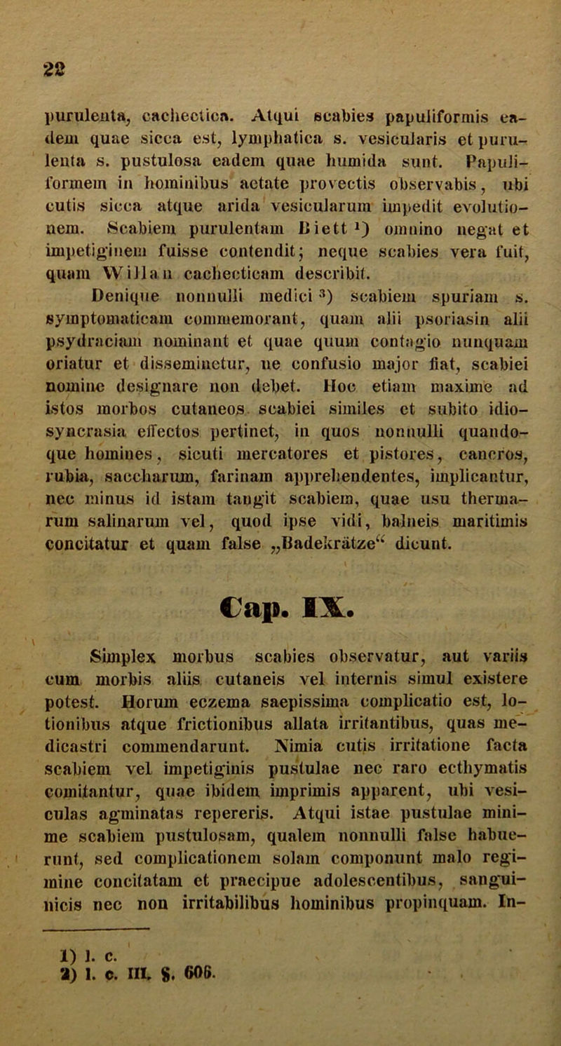 purulenta, caciiecticn. Atqui scabies papuiiformis ea- <lem quae sicca est, lymphatica s. vesicularis et puru- lenta s. pustulosa eadem quae humida sunt. PapuJi- formein in hominibus aetate provectis observabis, ubi cutis sicca atque arida vesicularum impedit evolutio- nem. Scabiem purulentam Uiett *) omnino negat et impetiginem fuisse contendit; neque scabies vera fuit, quam VVillan cachecticam describit. Denique nonnulli medici scabiem spuriam s. symptomaticam commemorant, quam alii psoriasin alii psydraciam nominant et quae quum contagio nunquam oriatur et disseminetur, ne confusio major fiat, scabiei nomine desigmare non debet. Hoc etiam maxime ad istos morbos cutaneos scabiei similes et subito idio- syncrasia elTectos pertinet, in quos nonnulli quando- que homines, sicuti mercatores et pistores, cancros, rubia, saccharum, farinam appreliendentes, implicantur, nec minus id istam tangit scabiem, quae usu therma- rum salinarum vel, quod ipse vidi, balneis maritimis concitatur et quam false „Badekratze“ dicunt. €ap. IX. Simplex morbus scabies observatur, aut variis cum morbis aliis cutaneis vel internis simul existere potest. Horum eczema saepissima complieatio est, lo- tionibus atque frictionibus allata irritantibus, quas me- dicastri commendarunt. Nimia cutis irritatione facta scabiem vel impetiginis pustulae nec raro ecthymatis comitantur, quae ibidem imprimis apparent, ubi vesi- culas agminatas repereris. Atqui istae pustulae mini- me scabiem pustulosam, qualem nonnulli false habue- runt, sed complicationem solam componunt malo regi- mine concitatam et praecipue adolescentibus, sangui- nicis nec non irritabilibus hominibus propinquam. In- 1) 1. c. •J) 1. c. IIL 8. 606.