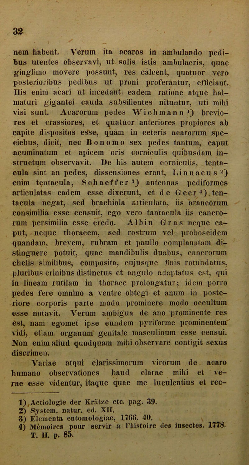 nem habent. Verum ita aoaros in ambulando pedi- bus utentes observavi, ut solis istis ambulacris, quae gingliino movere possunt, res calcent, quatuor vero posterioribus pedibus ut proni proferantur, efficiant. His enim acari ut incedant eadem ratione atque hal- maturi gigantei cauda subsilientes nituntur, uti mihi visi sunt. Acaroruin pedes WichmannO brevio- res et crassiores, et q^uatuor anteriores propiores ab capite dispositos esse, quam in ceteris acarorum spe- ciebus, dicit, nec Bonomo sex pedes tantum, caput acuminatum et apicem oris corniculis quibusdam in- structum observavit. De his autem corniculis, tenta- cula sint an pedes, dissensiones erant, Linnaeus-) enim teatacula, Schaeffer 3) antennas pediformes articulatas eadem esse dixerunt, et de Geer‘*3.ten- tacula negat, sed brachiola aiticulata, iis araneorum consimilia esse censuit, ego vero tantacula iis cancro- rum persimilia esse credo. Albin Gras neque ca- put, neque thoracem, sed rostrum vel proboscidem quandain, brevem, rubram et paullo complanatam di- stinguere potuit, quae mandibulis duabus, cancrorum chelis similibus, composita, cujusque linis rotundatus, pluribus crinibus distinctus et angulo adaptatus est, qui in lineam rutilam in thorace prolongatur; idem porro pedes fere omnino a ventre obtegi et anum in poste- riore corporis parte modo prominere modo occultum esse notavit. Verum ambigua de ano prominente res est, nam egomet ipse eundem pjalforme prominentem vidi, etiam organum genitale masculinum esse censui. Non enim aliud quodquam mihi observare contigit sexus discrimen. Variae atqui clarissimorum virorum de acaro humano observationes haud clarae mihi et ve- rae esse videntur, itaque quae me luculentius et rec- 1) ,Aetiologie der Kratze etc. pag. 39. 2) System, natur, ed. XII. 3) Elementa entomologiae, 176(i. 40. 4) Memoires pour servir a l’histoire des insectes. 177S. T. II. p. 85.