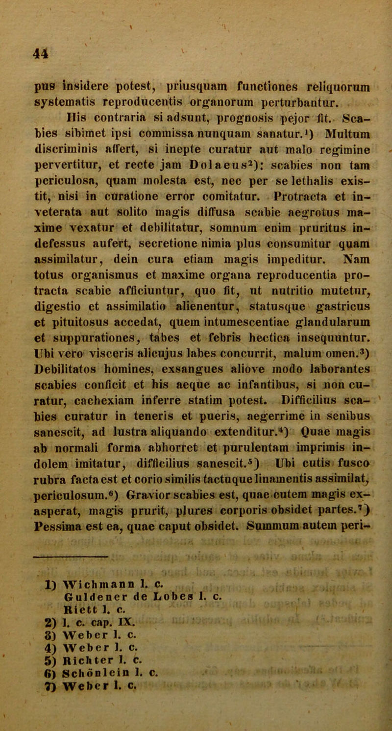 pus insidere potest, priusquam functiones reliquorum systematis reproducentis organorum perturbantur. His contraria si adsunt, prognosis pejor fit. Sca- bies sibimet ipsi commissa nunquam sanatur.*) Multum discriminis affert, si inepte curatur aut malo regimine pervertitur, et recte jam Dolaeus*): scabies non tam periculosa, quam molesta est, nec per se lethalis exis- tit, nisi in curatione error comitatur. Protracta et in- veterata aut solito magis diffusa scabie aegrotus ma- xime vexatur et debilitatur, somnum enim pruritus in- defessus aufert, secretione nimia plus consumitur quam assimilatur, dein cura etiam magis impeditur. Nam totus organismus et maxime organa reproducentia pro- tracta scabie afficiuntur, quo fit, ut nutritio mutetur, digestio et assimilatio alienentur, statusque gastricus et pituitosus accedat, quem intumescentiae glandularum et suppurationes, tabes et febris hectica insequuntur. Ubi vero visceris alicujus labes concurrit, malum omen.3) Debilitatos homines, exsangues aliove modo laborantes scabies conficit et his aeque ac infantibus, si non cu- ratur, cachexiam inferre statim potest. Difficilius sca- bies curatur in teneris et pueris, aegerrime in senibus sanescit, ad lustra aliquando extenditur.'*) Quae magis ab normali forma abhorret et purulentam imprimis in- dolem imitatur, difficilius sanescit.*) Ubi cutis fusco rubra facta est et corio similis tactnque linamentis assimilat, periculosum.®) Gravior scabies est, quae cutem magis ex- asperat, magis prurit, plures corporis obsidet partes.’) Pessima est ea, quae caput obsidet. Summum autem peri- 1) Wichmann 1. c. Guldener de Lobes 1. c. Riett 1. c. 2) J. c. cap. IX. 8) Web er 1. c. 4) Web er 1. c. 5) Richter I. c. 6) Schonlein 1. c. 7) Weber 1. c.