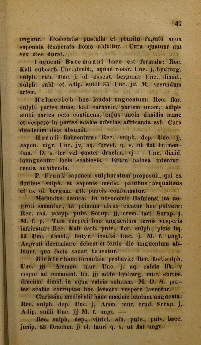 ungitnr. Exsiccatis pustulis et pruritu fugato aqua sapooata temperata homo ahluitur. Gura quatuor aut sex dies durat. Unguenti Bate manni haec est formula: Rec. Kali suhcarh. Unc. dimid., aquae rosar. Unc. bydrarg. sulph. rub. Unc. j, ol. essent, bergam ; Unc. dimid.^ fiulph. subi, et adip. suilli aa Unc. jx. M. secundum artem. Helmerich hoc laudat unguentum: Rec. flor, sulph. partes duas, kali carbonic. partem unam, adipis suilli partes octo continens, cujus uncia dimidia mane et ves|>ere in partes scabie affectas affricanda est. Cura duodecim dies absumit. Hornii linimentum: Rec. sulph. dep. Unc. jj, sapon. nigr. Unc. jv, aq. ferVid. q. s. ut fiat linimen- tum. D. s. ter vel quater drachm. vj — Unc. dimid. inunguantur locis scabiosis. Etiam balnea intercur- rentia adhibenda. P. Frank saponem sulphuratum'proposuit, qui ex floribus sulph. et saponis medie, partibus * aequalibus et ex ol. bergam. gtt. paucis conformatur. Methodus danica: In nosocomio Hafniensi ita ae- groti sanantur, ut primum alvus cieatur hoc pulvere: Rec. rad. jalapp. pulv. Scnip. jj, erem. tart. Serup. j. M. f. p. Tum corpori hoc unguentum ternis vesperis infricatur: Rec. Kali carb. pulv., flor, sulph., picis liq. aa Unc. dimid., butyr. insulsi Unc. j. M. f. ungt. Aegroti decumbere debent et tertio die unguentum ab- luunt, quo facto sanati habentur. Richter hanc formulam probavit: Rec. flor, sulph. Unc. jjj. Ammon. mur. Unc. j. aq. calcis lib. v coque ad remanent, lib. jjj adde hydrarg. mur. corros. drachm. dimid. in aqua calcis solutam. M. D. 8. par- tes scabie corruptae hoc lavacro vespere laventur. Clarissimi medici alii haec maxime laudant unguenta: Rec. sulph. dep. Unc. j, Amm. mur. crud. Scrup. j, Adip. suilli Unc. jjj M. f. ungt. — Rcc. sulph. dep., vitrici, alb. pulv., pulv. bacc. junip. lia Drachm. jj ol. lauri q. s. ut flat ungt.