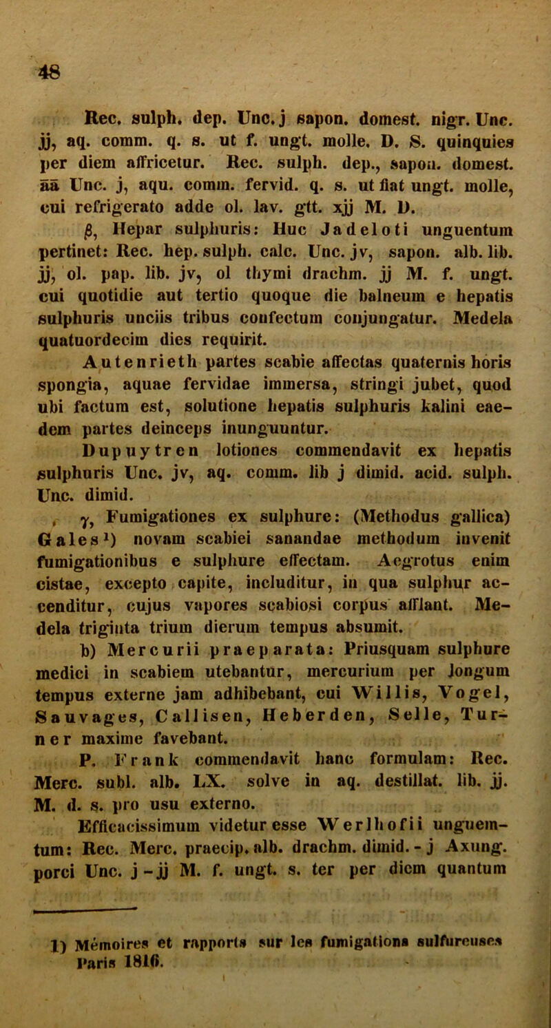 Rec. sulph. dep. Uno.j sapon. domest. nigr. Unc. j), aq. comm. q. s. ut f. ungt. molle. D. 8. quinquies per diem alTricetur. Rec. sulph. dep., sapoa. domest. aa Unc. j, aqu. comm. fervid. q. s. ut flat ungt. molle, cui refrigerato adde ol. lav. gtt. xjj M. D. Hepar sulphuris: Huc Jadeloti unguentum pertinet: Rec. hep. sulph. calc. Unc. jv, sapon. alb. lib. jj, ol. pap. lib. jv, ol thymi drachm. jj M. f. ungt. cui quotidie aut tertio quoque die balneum e hepatis sulphuris unciis tribus confectum conjungatur. Medela quatuordecim dies requirit. Autenrieth partes scabie afl‘ectas quaternis horis spongia, aquae fervidae immersa, stringi jubet, quod ubi factum est, solutione hepatis sulphuris kalini eae- dem partes deinceps inunguuntur. Dupuytrcn lotiones commendavit ex hepatis sulphuris Unc. jv, aq. comm. lih j dimid. acid. sulph. Unc. dimid. , y, Fumigationes ex sulphure: (Methodus gallica) 6ales*) novam scabiei sanandae methodum invenit fumigationibus e sulphure effectam. Aegrotus enim cistae, excepto capite, includitur, in qua sulphur ac- cenditur, cujus vapores scabiosi corpus afflant. Me- dela triginta trium dierum tempus absumit. b) Mercurii praeparata: Priusquam sulphure medici in scabiem utebantur, mercurium per Jongum tempus externe jam adhibebant, cui Willis, Vogel, Sauvages, Callisen, Heberden, Selle, Tur- ne r maxime favebant. P. Frank commendavit hanc formulam: Rec. Mere. subi. alb. LX. solve in aq. destillat, lib. jj. M. d. s. pio usu externo. Efflcacissimum videtur esse Werlhofii unguem- tum: Rec. Mere, praecip. alb. drachm. dimid. - j Axung. porci Unc. j-jj M. f. ungt. s. ter per diem quantum 1) Memoire» et rappoH* sur les fumigationa sulfOreuses Paris 18H».