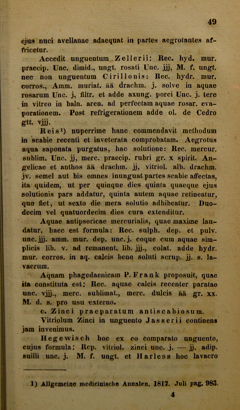 ejus nuci avellanae adaequat in partes aegrotantes af- fricetur. Accedit unguentum Zellerii: Rec. hyd. mur. praecip. Unc. dimid., ungt. rosati Uiic. jjj, M. f. ungt. nec non unguentum Cirillonis; Rec. hydr. mur. corros., Amm. muriat. aa drachm. j. solve in aquae rosarum Unc. j, filtr. et adde axung. porci Unc. j. tere in vitreo in baln. aren, ad perfectam aquae rosar. eva- porationem. Post refrigerationem adde ol. de Cedro gtt. vjjj. Reis*) nuperrime hanc commendavit methodum in scabie recenti et inveterata comprobatam. Aegrotus aqua saponata purgatus, hac solutione: Rec. mercur. sublim. Unc. jj, mere, praecip. rubri gr. x spirit. An- gelicae et anthos aa drachm. jj, vitriol. alb. drachm. jv. semel aut bis omnes inunguat partes scabie affectas, ita quidem, ut per quinque dies quinta quaeque ejus solutionis pars addatur, quinta autem aquae retineatur, quo fiet, ut sexto die mera solutio adhibeatur. Duo- decim vel quatuordecim dies cura extenditur. Aquae antipsoricae mercurialis, quae maxime lau- datur, haec est formula: Rec. sulph. dep. et pulv. unc.jj). amm. mur. dep. unc.j. coque cum aquae sim- plicis lib. V. ad remanent, lib. jjj., colat, adde hydr. mur. corros. in aq. calcis bene soluti scrup. jj. s. la- vacrum. Aquam phagedaenicam P. Frank proposuit, quae ita constituta est: Rec. aquae calcis recenter paratae unc. vjjj., mere, sublimat., mere, dulcis aa gr. xx. M. d. s. pro usu externo. c. Zinci praeparatum antiscabiosum. Vitriolum Zinci in unguento J as ser i i continens jam invenimus. Hegewisch hoc ex eo comparato unguento, cujus formula: Rcp. vitriol. zinci unc. j. — jj. adip. suilli unc.j. M. f. ungt. et 11 aries s hoc lavacro 1) AlJgemeine medicinische Annalen. 1817. Juli pag, 983. 4