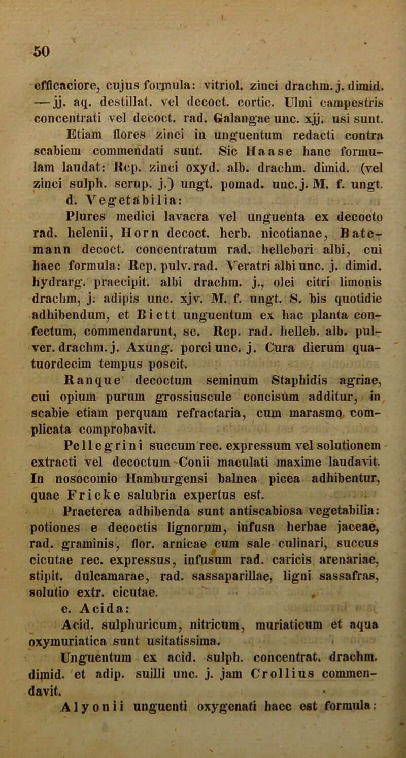 60 efficaciorcj cujus foiimila: vitriol. zinci drachm. j. dimid. — jj. aq. destillat, vel decoct. cortic. Ulmi campestris concentrati vel decoct. rad. Galangae unc. xjj. usi sunt. Etiam flores zinci in unguentum redacti contra scabiem commendati sunt. Sic Uaase hanc formu- lam laudat: Rcp. zinci oxyd. alh. drachm. dimid. (vel zinci sulph. scrup. j.) ungt. pomad. unc.j. M. f. ungt. d. Vegetabilia: Plures medici lavacra vel unguenta ex decocto rad. helenii, Horn decoct. herb. nicotianae, Bate- mann decoct. concentratum rad. hellebori albi, cui haec formula: Rcp. pulv. rad. Veratri albi unc. j. dimid. hydrarg. praecipit, albi drachm. j., olei citri limonis drachm, j. adipis unc. xjv. M. f. ungt. S. bis quotidie adhibendum, et Biett unguentum ex hac planta con- fectum, commendarunt, sc. Rcp. rad. heUeb. alb. pul- ver, drachm. j. Axung. porci uno. j. Cura dierum qua- tuordecim tempus poscit. R an que decoctum seminum Staphidis agriae, cui opium purum grossiuscule concisum additur, in scabie etiam perquam refractaria, cum marasmo, uom- plicata comprobavit. Pellegrini succum reo. expressum vel solutionem extracti vel decoctum Conii maculati maxime laudavit. In nosocomio Hamburgensi balnea picea adhibentur, quae Fricke salubria expertus est. Praeterea adhibenda sunt antiscabiosa vegetabilia: potiones e decoctis lignorum, infusa herbae jaceae, rad. graminis, flor, amicae cum sale culinari, succus cicutae ree. expressus, infusum rad. caricis arenariae, stipit. dulcamarae, rad. sassaparillae, ligni sassafras, solutio extr. cicutae. e. Acida: Acid. sulphuricum, nitricum, muriaticum et aqua oxymuriatica sunt usitatissima. Unguentum ex acid. sulph. concentrat. drachm. dipiid. et adip. suilli unc. j. jam Crollius commen- davit. Alyonii unguenti oxygenati haec est formula: