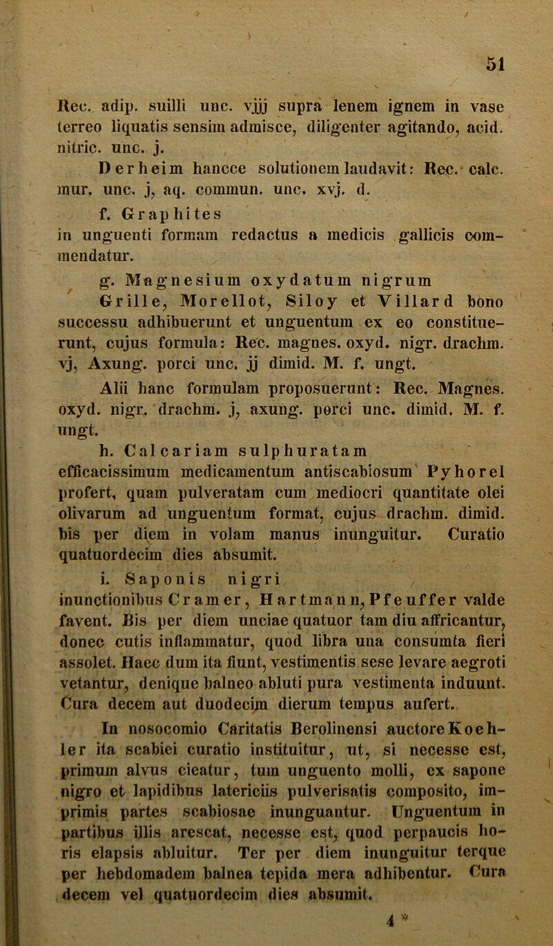 / 51 Uec. adip. suilli unc. vjjj supra lenem ignem in vase lerreo liquatis sensim admisce, diligenter agitando, acid. nitric. unc. j. Derheim hancce solutionem laudavit: Rec.-calc. mur. unc. j, aq. commun. unc. xvj. d. f. Graphites in unguenti formam redactus a medicis gallicis oom- mendatur. g. Magnesium oxydatum nigrum Grille, Morellot, Siloy et Villard bono successu adhibuerunt et unguentum ex eo constitue- runt, cujus formula: Rec. magnes, oxyd. nigr. drachm. Axung. porci unc. jj dimid. M. f. ungt. Alii hanc formulam proposuerunt: Rec. Magnes, oxyd. nigr. drachm. j, axung. perci unc. dimid. M. f. ungt. h. Calcariam sulphuratam eflicacissimum medicamentum antiscabiosum Pyhorel profert, quam pulveratam cum mediocri quantitate olei olivarum ad unguentum format, cujus drachm. dimid. bis per diem in volam manus inimguitur. Curatio quatuordecim dies absumit. i. Saponis nigri inunctionibus Cramer, Hartmanii,Pfeuffer valde favent. Bis per diem unciae quatuor tam diu affricantur, donec cutis inflammatur, quod libra una consumta fieri assolet. Haec dum ita fiunt, vestimentis sese levare aegroti vetantur, denique balneo abluti pura vestimenta induunt. Cura decem aut duodeci;n dierum tempus aufert.. In nosocomio Caritatis Berolinensi auctoreKoeh- ler ita scabiei curatio instituitur, ut, si necesse est, primum alvus cieatur, tum unguento molli, ex sapone nigro et lapidibus latericiis pulverisatis composito, im- primis partes scabiosae inunguantur. Unguentum in partibus illis arescat, necesse est, quod perpaucis ho- ris elapsis abluitur. Ter per diem inunguitur terque per hebdomadem balnea tepida mera adhibentur. Cura decem vel quatuordecim dies absumit. 4