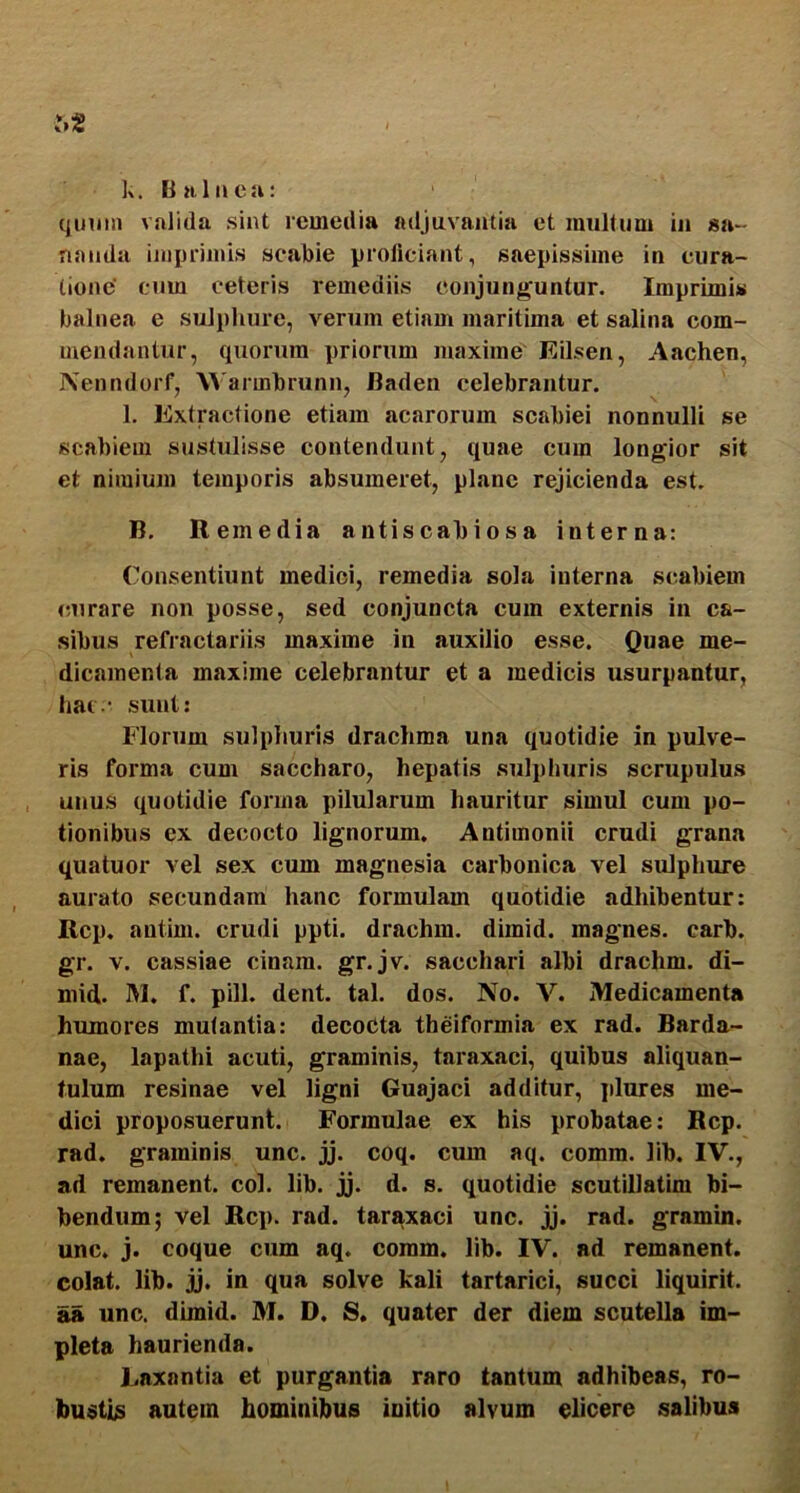 k. Bnluea: (|imm valida sint remedia adjuvantia et multum in sa- nanda ijiiprimis scabie proliciant, saepissime in cura- tione' cum ceteris remediis conjunguntur. Imprimis balnea e sulphure, verum etiam maritima et salina com- mendantur, quorum priorum maxime Eilsen, Aachen, Nenndorf, \^'armbrunn, Baden celebrantur. l. Extractione etiam acarorum scabiei nonnulli se scabiem sustulisse contendunt, quae cura longior sit et nimium temporis absumeret, plane rejicienda est. B, Remedia antiscabiosa interna: Consentiunt medici, remedia sola interna scabiem curare non posse, sed conjuncta cum externis in ca- sibus refractaiiis maxime in auxilio esse. Quae me- dicamenta maxime celebrantur et a medicis usurpantur, hac - sunt: Florum sulphuris drachma una quotidie in pulve- ris forma cum saccharo, hepatis sulphuris scrupulus unus quotidie forma pilularum hauritur simul cum po- tionibus ex decocto lignorum. Antimonii crudi grana quatuor vel sex cum magnesia carbonica vel sulphure aurato secundam hanc formulam quotidie adhibentur: Rcp. autim. crudi ppti. drachm. dimid. magnes, carb. gr. V. cassiae cinam. gr.jv. sacchari albi drachm. di- mid. M. f. pili. dent. tal. dos. No. V. Medicamenta humores mutantia: decoCta theiformia ex rad. Barda- nae, lapathi acuti, graminis, taraxaci, quibus aliquan- tulum resinae vel ligni Guajaci additur, plures me- dici proposuerunt. Formulae ex his probatae: Rcp. rad. graminis unc. jj. coq. cum aq. comm. lib. IV., ad remanent, coi. lib. jj. d. s. quotidie scutillatim bi- bendum; vel Rcp. rad. taraxaci unc. jj. rad. gramin. unc. j. coque cum aq. coram, lib. IV. ad remanent, colat, lib. jj. in qua solve kali tartarici, succi liquirit. as unc. dimid. M. D. S. quater der diem scutella im- pleta haurienda. Laxantia et purgantia raro tantum adhibeas, ro- bustis autem hominibus initio alvum elicere salibus