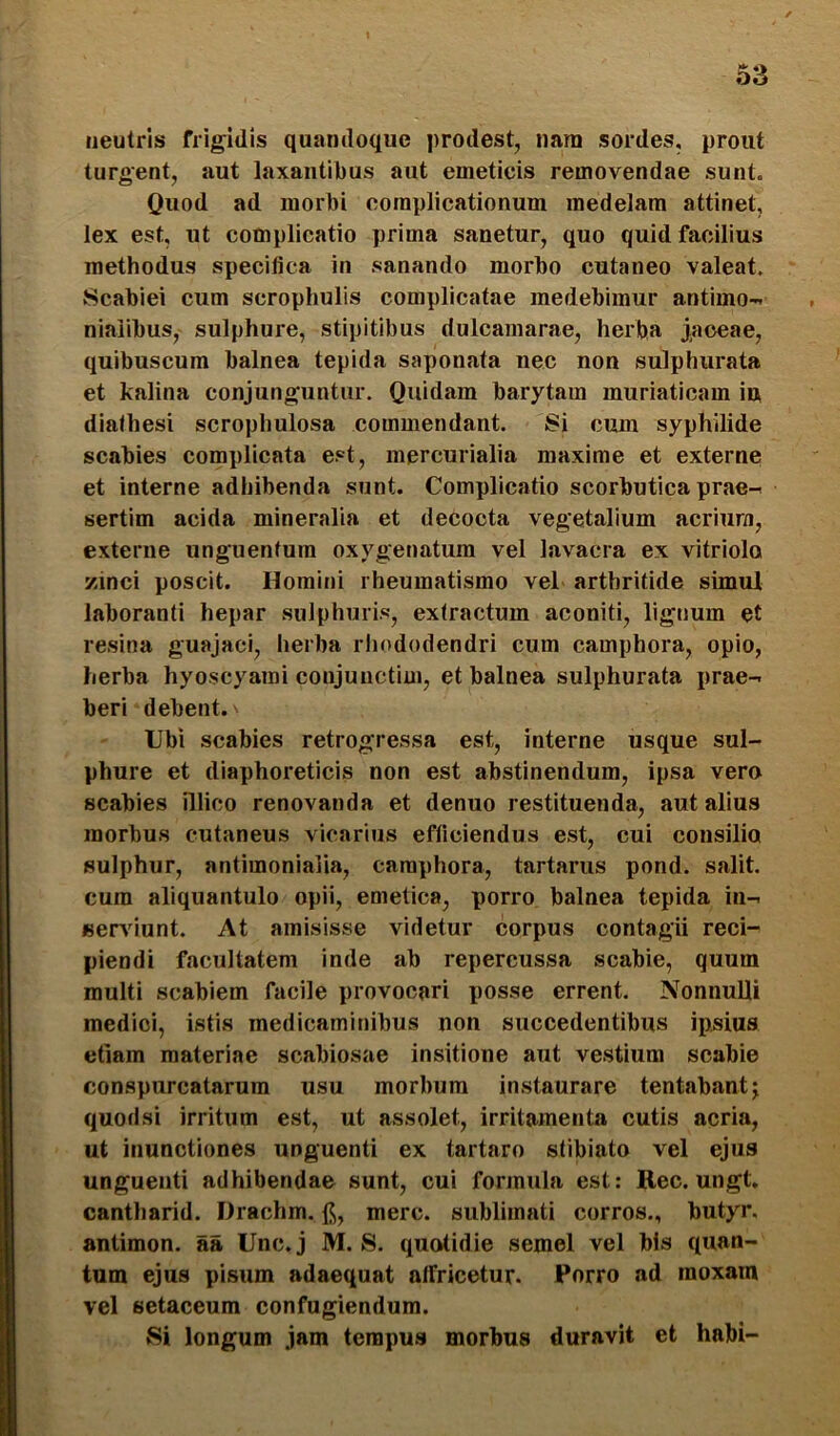 neutris frigidis quandoque prodest, nara sordes, prout turgent, aut laxantibus aut emeticis removendae sunt. Quod ad morbi complicationum medelam attinet, lex est, ut complicatio prima sanetur, quo quid facilius methodus specifica in sanando morbo cutaneo valeat. Scabiei cum scrophulis complicatae medebimur antimo- niaiibus, sulphure, stipitibus dulcamarae, herba j,aoeae, quibuscum balnea tepida saponata nec non sulphurata et kalina conjunguntur. Quidam barytam muriaticam iu diathesi scrophulosa commendant. 8i cum syphilide scabies complicata est, mercurialia maxime et externe et interne adhibenda sunt. Complicatio scorbutica prae- sertim acida mineralia et decocta vegetalium acrium, externe unguentum oxygenatum vel lavacra ex vitriolo zinci poscit. Homini rheumatismo vel arthritide simul laboranti hepar sulphuris, extractum aconiti, lignum et resina guajaci, herba rhododendri cum camphora, opio, herba hyoscyami conjunctim, et balnea sulphurata prae- beri debent. Ubi scabies retrogressa est, interne usque sul- phure et diaphoreticis non est abstinendum, ipsa vero scabies illico renovanda et denuo restituenda, aut alius morbus cutaneus vicarius efficiendus est, cui consilia sulphur, antimonialia, camphora, tartarus pond. salit, cura aliquantulo opii, emetica, porro balnea tepida in- «en^iunt. At amisisse videtur corpus contagii reci- piendi facultatem inde ab repercussa scabie, quum multi scabiem facile provocari posse errent. Nonnulli medici, istis medicaminibus non succedentibus ipsius etiam materiae scabiosae insitione aut vestium scabie conspurcatarum usu morbum instaurare tentabantj quodsi irritum est, ut assolet, irritamenta cutis acria, ut inunctiones unguenti ex tartaro stibiato vel ejus unguenti adhibendae sunt, cui formula est: Rec. ungt. cantharid. Drachm. f];, mere, sublimati corros,, butyr. antimon. aa Unc. j M. S. quotidie semel vel bis quan- tum ejus pisum adaequat alfricetur. Porro ad raoxam vel setaceum confugiendum. Si longum jam tempus morbus duravit et habi-