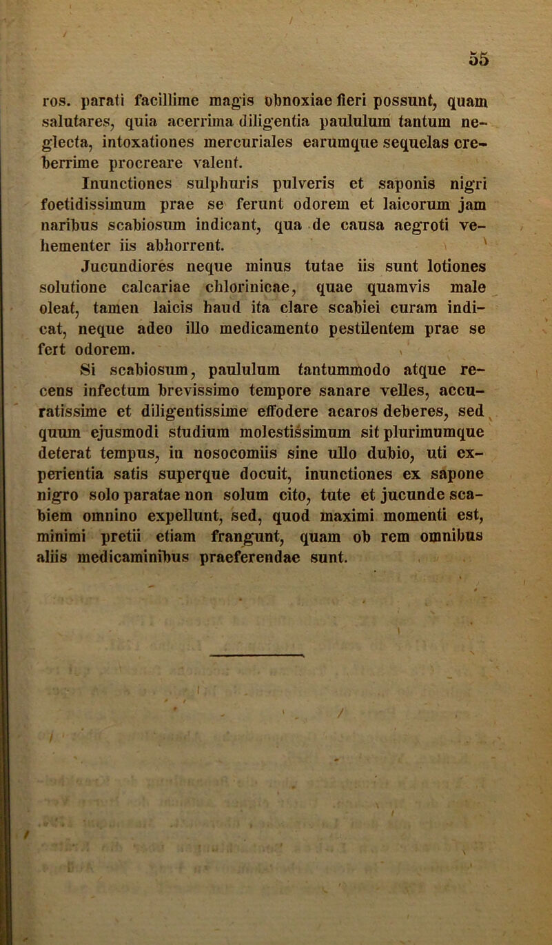 t 55 ros. parati facillime magis obnoxiae fieri possunt, quam salutares, quia acerrima diligentia paululum tantum ne- glecta, intoxationes mercuriales earumque sequelas cre- berrime procreare valent. Inunctiones sulphuris pulveris et saponis nigri foetidissimum prae se ferunt odorem et laicorum jam naribus scabiosum indicant, qua de causa aegroti ve- hementer iis abhorrent. ' Jucundiores neque minus tutae iis sunt lotiones solutione calcariae chlorinicae, quae quamvis male oleat, tamen laicis haud ita clare scabiei curam indi- cat, neque adeo illo medicamento pestilentem prae se fert odorem. , Si scabiosum, paululum tantummodo atque re- cens infectum brevissimo tempore sanare velles, aecu- ratissime et diligentissime effodere acaros deberes, sed ^ quum ejusmodi studium molestissimum sit plurimumque deterat tempus, in nosocomiis sine ullo dubio, uti ex- perientia satis superque docuit, inunctiones ex sapone nigro solo paratae non solum cito, tute et jucunde sca- biem omnino expellunt, sed, quod maximi momenti est, minimi pretii etiam frangunt, quam ob rem omnibus aliis medicaminibus praeferendae sunt. / /