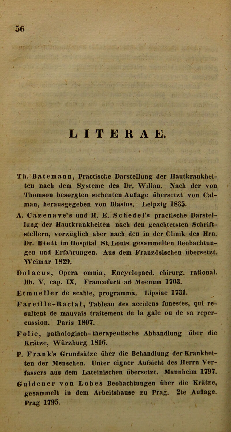 i L I T E R A E* TIi. Bateniann, Practische Darstellung der Haulkraukhei- teu nach dem Systeme des Dr. Willan. Nach der von Thomson besorgten siebenten Auflage iiberset/.t von Cal- man, herausgegeben von Blasius. Leipzig 1835. A. Cazenave’s und H. E. SchedePs practische Darstel- lung der Hautkrankbeiten nach den geacbtetsten Schrift- stellern, vorxiiglich aber nach den in der Clinik des Hrn. Dr. Biett im Hospita! St.Louis gesammelten Beobachtun- gen und Erfahruugen. Aus dem Franzdsischen iibersetzt. Weimar 1829. Dolaeus, Opera omnia, Encyclopaed. chirurg. rational. lib. V. cap. IX. Francofurti ad Moenum 1703. Etmueller de scabie, programma. Lipsiae 1731. Fareille-Racial, Tableau des accidens funestes, qui re- sultent de mauvais traitement de la gale ou de sa reper- cussion. Paris 1807. Folie, pathologisch-therapeutische Abhandlung liber die Kratze, Wiirzburg 181fi. P. Frank’s Grundsatze iiber die Behandlung derKrankhei- ten der Menschen. Unter eigner Aufsiclit des Herrn Ver- fassers aus dera Lateinischen iibersetzt. Mannheim 1797. Guldener von Lobes Beobachtungen iiber die Kriitze, gesammelt in dem Arbeitshause zu Prag. 2te Auflage. Prag 1795.