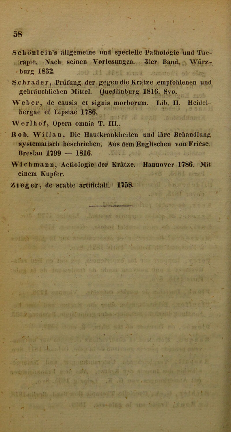 / Sch6nlein’s allgemeine und speciellc Pathologle 'und The- rapie, Nach seiuen Vorlesungen. 3ter Band, Wtirz- • burg 1832. Schrader, Priifuug der gegendieKrafcze empfohlenen uud gebrauclilichen Mittel. Quediiuburg 1810. 8vo. Web er, de causis et signis morborum. Lib. II. Heidel- bergae et Lipsiae 1786. Werlhof, Opera omnia T. III.. Rob. AVillau, Die Hautkraukheiten und ihre Beliandlung systematisch beschrieben. Aus dem Englisclien vonFriese. Breslau 1799 — 1816. Wichmann, Aetiologie der Kratze. Hanuover 1786. Mit einem Kupfer. Zieger, de scabie artificiali. 1758. I %