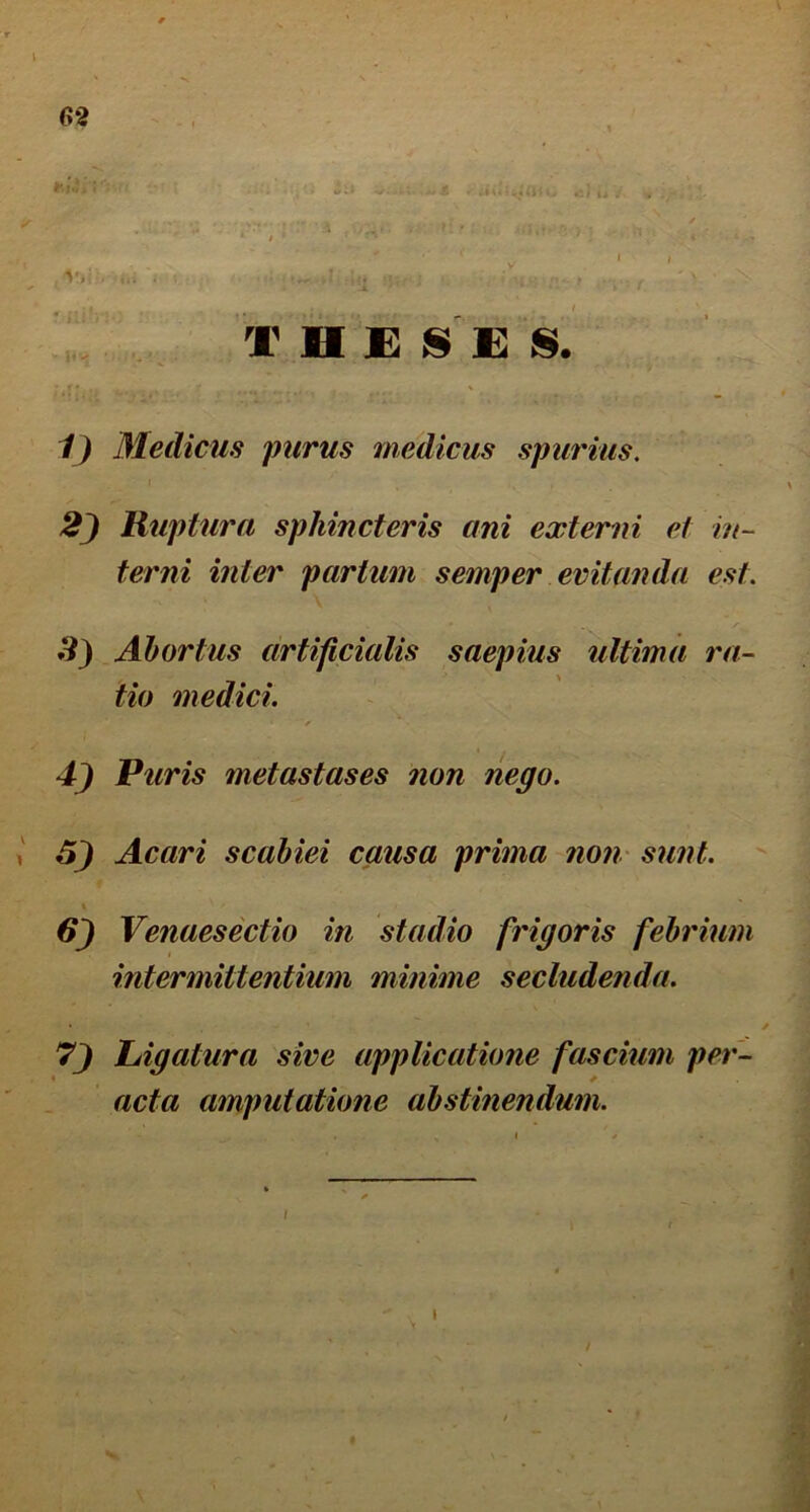 T H £ 8 £ j§. V Medicus purus medicus spurius. 2) Ruptura sphincteris ani externi et in- terni inter partum semper evitanda est. *9} Abortus artificialis saepius ultima ra- tio medici. Puris metastases non nego. 6) Acari scabiei causa prima noii' sunt. Venaesectio in stadio frigoris febrium intermittentium minime seclude^ida. Ligatura sive applicatione fascium per- acta amputatione abstinendum. I I