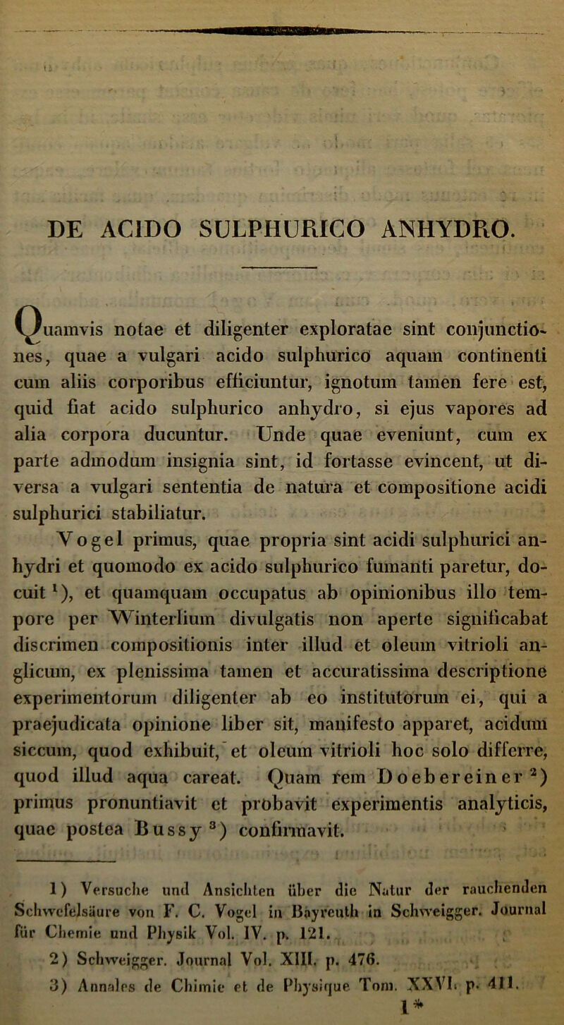 Quamvis notae et diligenter exploratae sint conjunctio- nes, quae a vulgari acido sulphurico aquam continenti cum aliis corporibus efficiuntur, ignotum tamen fere est, quid fiat acido sulphurico anhydro, si ejus vapores ad alia corpora ducuntur. Unde quae eveniunt, cum ex parte admodum insignia sint, id fortasse evincent, ut di- versa a vulgari sententia de natura et compositione acidi sulphurici stabiliatur. Yogel primus, quae propria sint acidi sulphurici an- hydri et quomodo ex acido sulphurico fumanti paretur, do- cuit l 2), et quamquam occupatus ab opinionibus illo tem- pore per Winterlium divulgatis non aperte significabat discrimen compositionis inter illud et oleum vitrioli an- glicum, ex plenissima tamen et accuratissima descriptione experimentorum diligenter ab eo institutorum ei, qui a praejudicata opinione liber sit, manifesto apparet, acidum siccum, quod exhibuit, et oleum vitrioli hoc solo differre, quod illud aqua careat. Quam rem Doebereiner3) primus pronuntiavit et probavit experimentis analyticis, quae postea Bussy3) confirmavit. 1) Versuche und Ansichten uber die Natur der rauchenden Schwcfelsaure von F. C. Vogel in Bnyreuth in Schiveigger. Journal fur Cliemie und Pliysik Vol. IV. p. 121. 2) Schweigger. Journal Vol. XIII. p. 476. 3) Annales de Cliimie et de Pbysique Toni. XXVh p. 411. I*