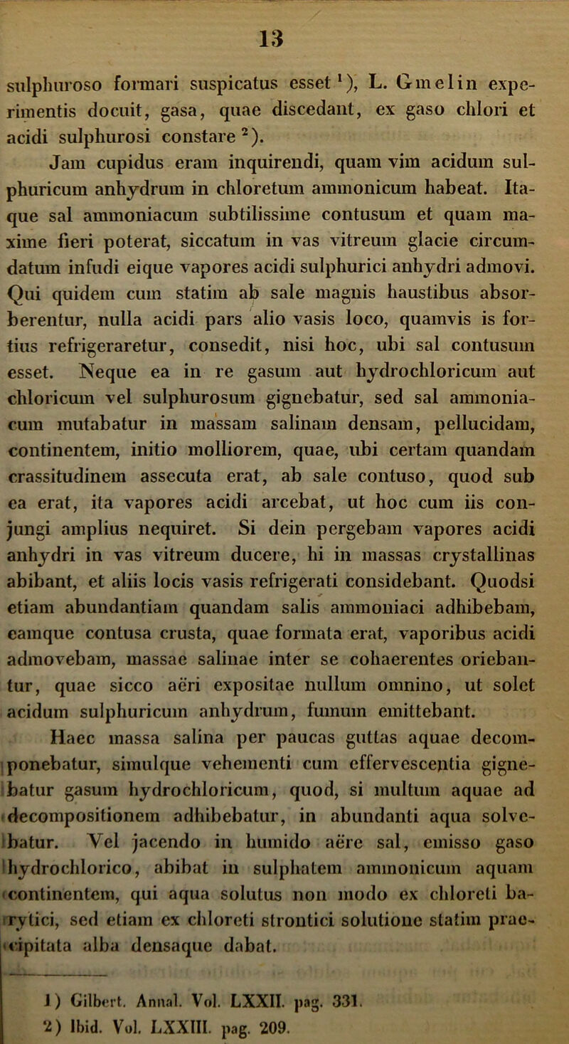 sulphuroso formari suspicatus esset1), L. Gmelin expe- rimentis docuit, gasa, quae discedant, ex gaso chlori et acidi sulphurosi constare2). Jam cupidus eram inquirendi, quam vim acidum sul- phuricum anhydrum in chloretum ammonicum habeat. Ita- que sal ammoniacum subtilissime contusum et quam ma- xime fieri poterat, siccatum in vas vitreum glacie circum- datum infudi eique vapores acidi sulphurici anhydri admovi. Qui quidem cum statim ab sale magnis haustibus absor- berentur, nulla acidi pars alio vasis loco, quamvis is for- tius refrigeraretur, consedit, nisi hoc, ubi sal contusum esset. Neque ea in re gasum aut hydrochloricum aut chloricum vel sulphurosum gignebatur, sed sal ammonia- cum mutabatur in massam salinam densam, pellucidam, continentem, initio molliorem, quae, ubi certam quandam crassitudinem assecuta erat, ab sale contuso, quod sub ea erat, ita vapores acidi arcebat, ut hoc cum iis con- jungi amplius nequiret. Si dein pergebam vapores acidi anhydri in vas vitreum ducere, hi in massas crystallinas abibant, et aliis locis vasis refrigerati considebant. Quodsi etiam abundantiam quandam salis ammoniaci adhibebam, camque contusa crusta, quae formata erat, vaporibus acidi admovebam, massae salinae inter se cohaerentes orieban- tur, quae sicco aeri expositae nullum omnino, ut solet acidum sulphuricum anhydrum, fumum emittebant. Haec massa salina per paucas guttas aquae decom- ponebatur, simulque vehementi cum effervescentia gigne- batur gasum hydrochloricum, quod, si multum aquae ad decompositionem adhibebatur, in abundanti aqua solve- batur. Vel jacendo in humido aere sal, emisso gaso 'hydrochlorico, abibat in sulphatem ammonicum aquam continentem, qui aqua solutus non modo ex chloreli ba- rylici, sed etiam ex chloreti strontici solutione statim prae- cipitata alba densaque dabat. J) Gilbert. Annal. Vol. LXXII. pag. 331. 2) Ibid. Vol. LXXIII. pag. 209.