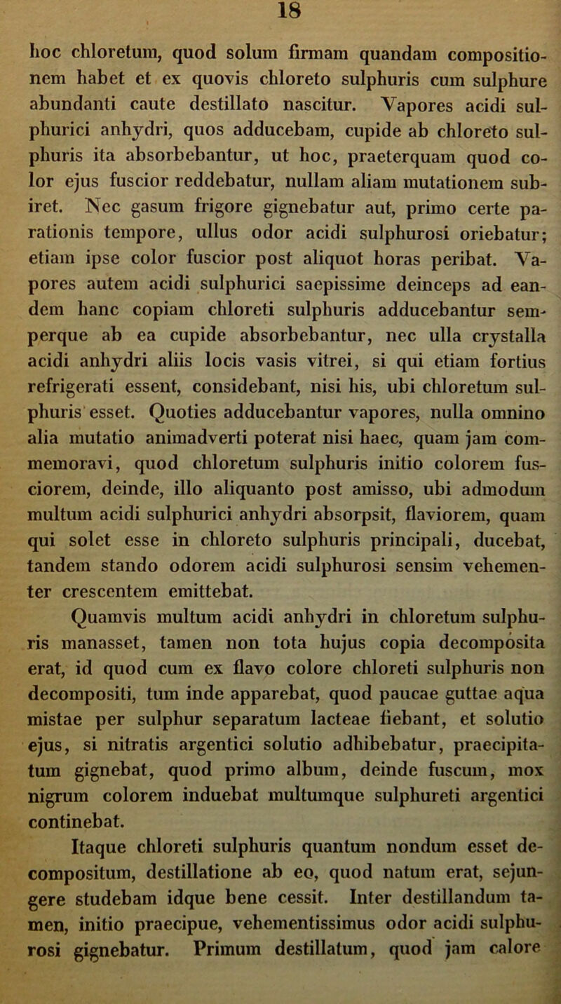 hoc chloretum, quod solum firmam quandam compositio- nem habet et ex quovis chloreto sulphuris cum sulphure abundanti caute destillato nascitur. Vapores acidi sul- phurici anhydri, quos adducebam, cupide ab chloreto sul- phuris ita absorbebantur, ut hoc, praeterquam quod co- lor ejus fuscior reddebatur, nullam aliam mutationem sub- iret. Nec gasum frigore gignebatur aut, primo certe pa- rationis tempore, ullus odor acidi sulphurosi oriebatur; etiam ipse color fuscior post aliquot horas peribat. Va- pores autem acidi sulphurici saepissime deinceps ad ean- dem hanc copiam chloreti sulphuris adducebantur sem- perque ab ea cupide absorbebantur, nec ulla crystalla acidi anhydri aliis locis vasis vitrei, si qui etiam fortius refrigerati essent, considebant, nisi his, ubi chloretum sul- phuris esset. Quoties adducebantur vapores, nulla omnino alia mutatio animadverti poterat nisi haec, quam jam com- memoravi, quod chloretum sulphuris initio colorem fus- ciorem, deinde, illo aliquanto post amisso, ubi admodum multum acidi sulphurici anhydri absorpsit, flaviorem, quam qui solet esse in chloreto sulphuris principali, ducebat, tandem stando odorem acidi sulphurosi sensim vehemen- ter crescentem emittebat. Quamvis multum acidi anhydri in chloretum sulphu- ris manasset, tamen non tota hujus copia decomposita erat, id quod cum ex flavo colore chloreti sulphuris non decompositi, tum inde apparebat, quod paucae guttae aqua mistae per sulphur separatum lacteae flebant, et solutio ejus, si nitratis argentici solutio adhibebatur, praecipita- tum gignebat, quod primo album, deinde fuscum, mox nigrum colorem induebat multumque sulphureti argentici continebat. Itaque chloreti sulphuris quantum nondum esset dc- compositum, destillatione ab eo, quod natum erat, sejun- gere studebam idque bene cessit. Inter destillandum ta- men, initio praecipue, vehementissimus odor acidi sulphu- rosi gignebatur. Primum destillatum, quod jam calore