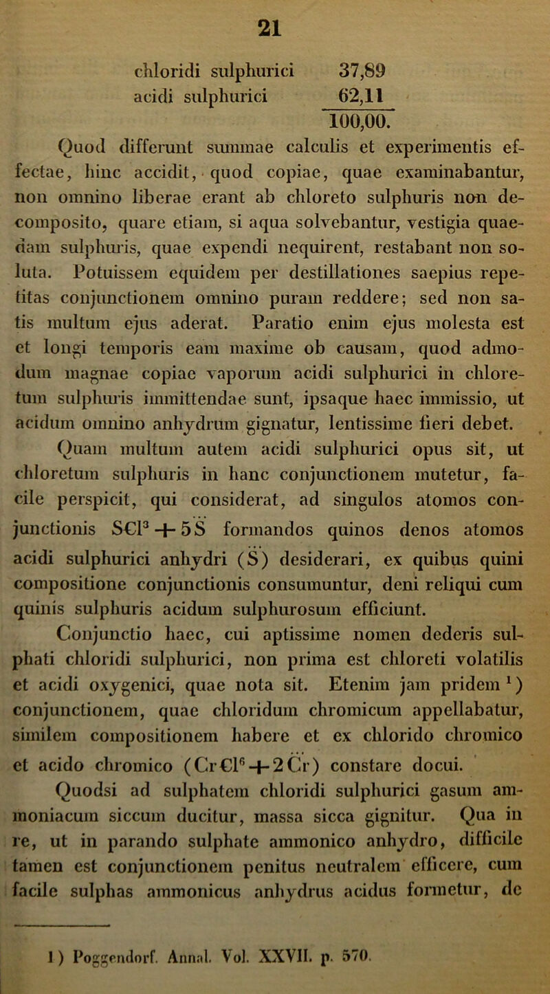 chloridi sulphurici 37,89 acidi sulphurici 62,11 100,00. Quod differunt summae calculis et experimentis ef- fectae, hinc accidit, quod copiae, quae examinabantur, non omnino liberae erant ab chloreto sulphuris non de- composito, quare etiam, si aqua solvebantur, vestigia quae- dam sulphuris, quae expendi nequirent, restabant non so- luta. Potuissem equidem per destillationes saepius repe- titas conjunctionem omnino puram reddere; sed non sa- tis multum ejus aderat. Paratio enim ejus molesta est et longi temporis eam maxime ob causam, quod admo- dum magnae copiae vaporum acidi sulphurici in clilore- tum sulphuris immittendae sunt, ipsaque haec immissio, ut acidum omnino anhydrum gignatur, lentissime fieri debet. Quam multum autem acidi sulphurici opus sit, ut chloretum sulphuris in hanc conjunctionem mutetur, fa- cile perspicit, qui considerat, ad singulos atomos con- junctionis S€l3 + 5S formandos quinos denos atomos acidi sulphurici anliydri (S) desiderari, ex quibus quini compositione conjunctionis consumuntur, deni reliqui cum quinis sulphuris acidum sulphurosum efficiunt. Conjunctio haec, cui aptissime nomen dederis sul- phati chloridi sulphurici, non prima est chloreti volatilis et acidi oxygenici, quae nota sit. Etenim jam pridem 1) conjunctionem, quae chloriduin chromicum appellabatur, similem compositionem habere et ex chlorido chromico et acido chromico (Cr€lr, + 2Cr) constare docui. Quodsi ad sulphatem chloridi sulphurici gasum am- moniacum siccum ducitur, massa sicca gignitur. Qua in re, ut in parando sulphate ammonico anhydro, difficile tamen est conjunctionem penitus neutralem efficere, cum facile sulphas ammonicus anhydrus acidus formetur, de