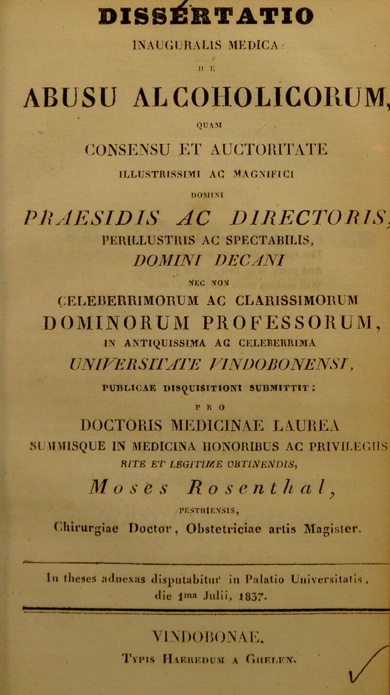 DISSERTATIO INAUGURA LIS MEDICA I) K ABUSU ALCOHOLICORUM, QUAM CONSENSU ET AUCTORITATE ILLUSTRISSIMI AG MAGNIFICI DOMINI PRAESIDIS AC DIRECTORIS, Perillustris ac spectabilis, DOMINI DECANI Nec non CELEBERRIMORUM AC CLARISSIMORUM DOMINORUM PROFESSORUM, IN ANTIQUISSIMA AG CELEBERRIMA UNIVERSITATE VINDOBONENST, PUBLICAE DISQUISITIONI SUBMITTIT: PRO DOCTORIS MEDICINAE LAUREA SUMMISQUE IN MEDICINA HONORIBUS AC PRIVILEGIIS RITE ET LEGITIME OBTINENDIS, M o s e s R o s e n t h a l, PESTHtENSIS, Chirurgiae Doctor, Obstetriciae artis Magister. In theses adnexas disputabitur in Palatio Universitatis, die l'»a Julii, 1837. VINDOBONAE. Tvpis Haeredum a Ghelen.