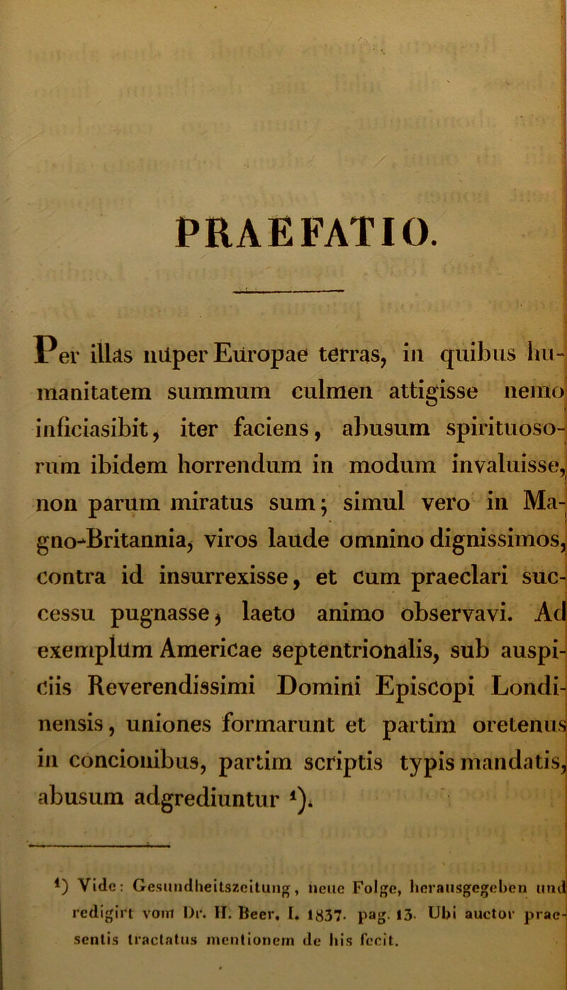 PRAEFATIO. Per illas liiiper Europae terras, in quibus Im- manitatem summum culmen attigisse nemo inficiasibit, iter faciens, abusum spirituoso- rum ibidem horrendum in modum invaluisse, 'i non parum miratus sum; simul vero in Ma- gno^Britannia, viros laude omnino dignissimos, contra id insurrexisse, et cum praeclari suc- cessu pugnasse > laeto animo observavi. Ad exemplilm Americae septentrionalis, sub auspi- ciis Reverendissimi Domini Episcopi Londi- nensis, uniones formarunt et partim oretenus in concionibus, partim scriptis typis mandatis, abusum adgrediuntur *)* *) Vide: Gesundheitszcitung, neiic Folgc, herausgegeben nnd redigirt vom Dr. II. Beer, I. 1837- pag. 13- Ubi auctor prae- sentis tractatus mentionem de Itis fecit.