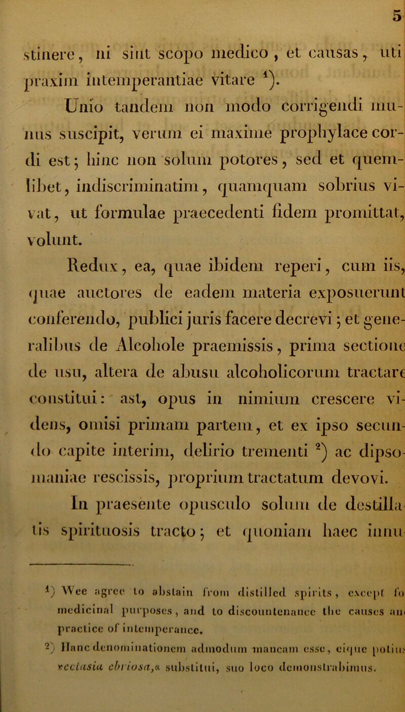 stinere, ni sint scopo medico , et causas , uti praxim intemperantiae vitare 4). Unio tandem non modo corrigendi mu- nus suscipit, verum ei maxime prophylace cor- di est 5 hinc non solum potores, sed et quem- libet, indiscriminatim, quamquam sobrius vi- vat, ut formulae praecedenti fidem promittat, volunt. Redux, ea, quae ibidem reperi, cum iis, quae auctores de eadem materia exposuerunt conferendo, publici juris facere decrevi; et gene- ralibus de Alcohole praemissis, prima sectione de usu, altera de abusu alcoholicorum tractare constitui: ast, opus in nimium crescere vi- dens, omisi primam partem, et ex ipso secun- do capite interim, delirio trementi 2) ac dipso- maniae rescissis, proprium tractatum devovi. In praesente opusculo solum de destilla tis spirituosis tracto j et quoniam haec innu 4) Wcc agrcc lo abslain frorn flisti11ctl spirils , excepi io mcdicinal purposes , and to discountenance tbe causcs ani practicc ol’ inlcmpcrancc. -') Hanc denominationem adinodum mancam esse, ei<|uc politu rcclusiu ebriosa,« substitui, suo loco demonstrabimus.