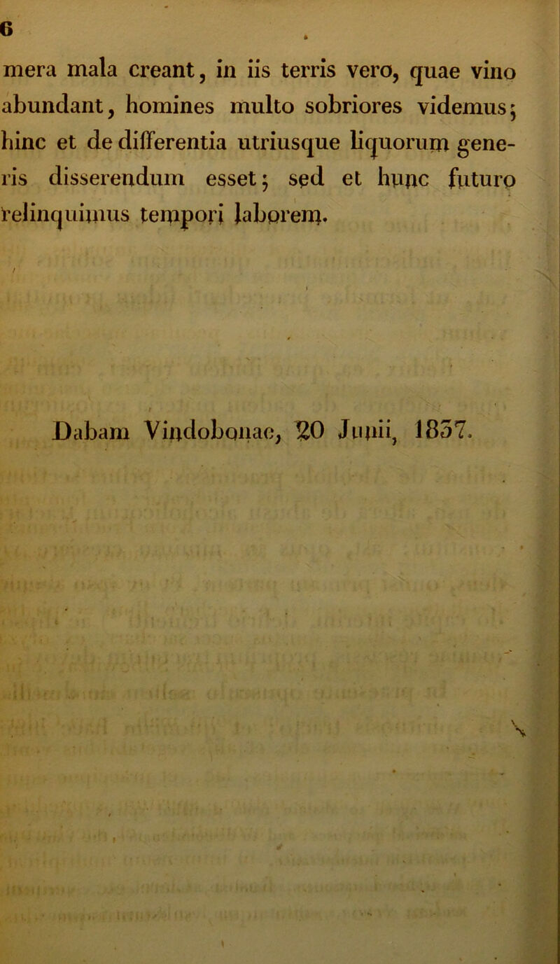 mera mala creant, in iis terris vero, quae vino abundant, homines multo sobriores videmus; hinc et de differentia utriusque liquorum gene- ris disserendum esset; sed et hunc futuro delinquimus tempori laborem. Dabam Vindobonae, 20 Junii, 1857.