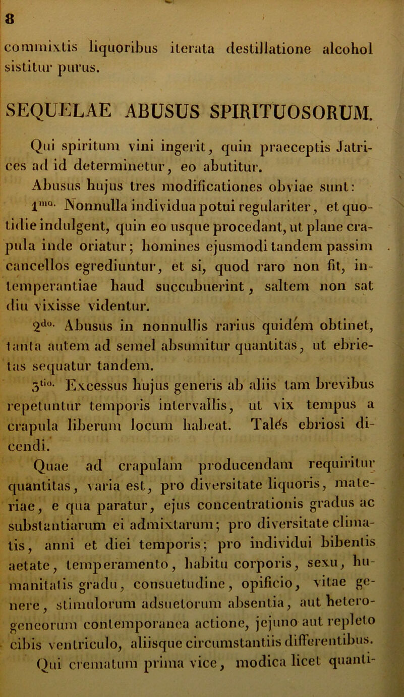 commixtis liquoribus iterata destillatione alcohol sistitur purus. SEQUELAE ABUSUS SPIRITUOSORUM. Qui spiritum vini ingerit, quin praeceptis Jatri- ces ad id determinetur, eo abutitur. Abusus hujus tres modificationes obviae sunt: l,nQ- Nonnulla individua potui regulariter, et quo- tidie indulgent, quin eo usque procedant, ut plane cra- pula inde oriatur; homines ejusmodi tandem passim cancellos egrediuntur, et si, quod raro non fit, in- temperantiae haud succubuerint, saltem non sat diu vixisse videntur. 2do- Abusus in nonnullis rarius quidem obtinet, lauta autem ad semel absumitur quantitas, ut ebrie- tas sequatur tandem. 3tio* Excessus hujus generis ab aliis tam brevibus repetuntur temporis intervallis, ut vix tempus a crapula liberum locum habeat. Talifs ebriosi di- cendi. Quae ad crapulam producendam requiritur quantitas, varia est, pro diversitate liquoris, mate- riae, e qua paratur, ejus concentrationis gradus ac substantiarum ei admixtarum; pro diversitate clima- tis, anni et diei temporis; pro individui bibentis aetate, temperamento, habitu corporis, sexu, hu- manitatis gradu, consuetudine, opificio, vitae ge- nere, stimulorum adsuetorum absentia, aut hetcro- geneorum contemporanea actione, jejuno aut repleto cibis ventriculo, aliisque circumstantiis differentibus. Qui crematum prima vice, modica licet quanti-