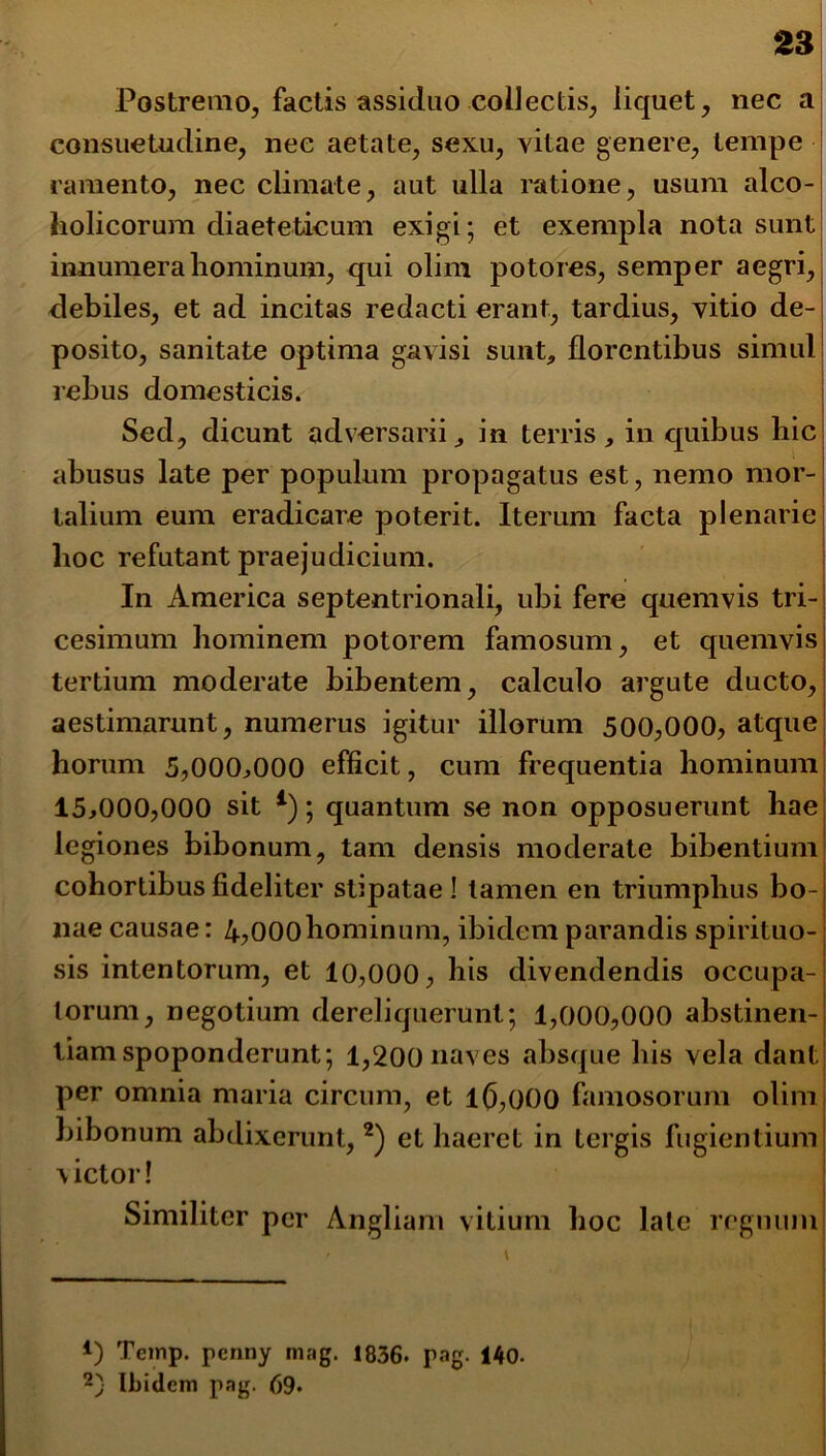 Postremo, factis assiduo collectis, liquet, nec a consuetudine, nec aetate, sexu, vitae genere, tempe ramento, nec climate, aut ulla ratione, usum alco- holicorum diaeteticum exigi; et exempla nota sunt innumera hominum, qui olim potores, semper aegri, debiles, et ad incitas redacti erant, tardius, vitio de- posito, sanitate optima gavisi sunt,, florentibus simul rebus domesticis. Sed, dicunt adversarii, in terris, in quibus hic abusus late per populum propagatus est, nemo mor- talium eum eradicare poterit. Iterum facta plenarie lioc refutant praejudicium. In America septentrionali, ubi fere quemvis tri- cesimum hominem potorem famosum, et quemvis tertium moderate bibentem, calculo argute ducto, aestimarunt, numerus igitur illorum 500,000, atque horum 5,000,000 efficit, cum frequentia hominum 15,000,000 sit 4); quantum se non opposuerunt hae legiones bibonum, tam densis moderate bibentium cohortibus fideliter stipatae ! tamen en triumphus bo- nae causae: 4?000hominum, ibidem parandis spirituo- sis intentorum, et 10,000, his divendendis occupa- torum, negotium dereliquerunt; 1,000,000 abstinen- tiam spoponderunt; 1,200 naves absque his vela dant per omnia maria circum, et 16,000 famosorum olim bibonum abdixerunt, * 2) et haeret in tergis fugientium victor! Similiter per Angliarn vitium hoc late regnum *) Temp. penny mag. 1836. rag. 140. 2) Ibidem pag. 69*