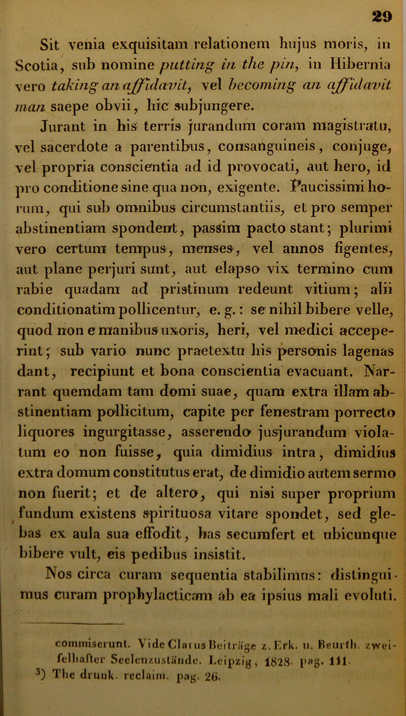 Sit venia exquisitam relationem hujus moris, in Scotia, sub nomine puttlng in the pin, in Hibernia vero taking anaffidavit, vel becoming an affidavit man saepe obvii, hic subjungere. Jurant in his terris jurandum coram magistratu, vel sacerdote a parentibus, consanguineis, conjuge, vel propria conscientia ad id provocati, aut hero, id pro conditione sine qua non, exigente. Paucissimi ho- rum, qui sub omnibus circumstantiis, et pro semper abstinentiam spondent, passim pacto stant; plurimi vero certum tempus, menses, vel annos figentes, aut plane perjuri sunt, aut elapso vix termino cum rabie quadam ad pristinum redeunt vitium; alii conditionatim pollicentur, e. g.: se nihil bibere velle, quod non e manibus uxoris, heri, vel medici accepe- rint ; sub vario nunc praetextu his personis lagenas dant, recipiunt et bona conscientia evacuant. Nar- rant quemdam tam domi suae, quam extra illam ab- stinentiam pollicitum, capite per fenestram porrecto liquores ingurgitasse, asserendo jusjurandum viola- tum eo non fuisse, quia dimidius intra, dimidius extra domum constitutus erat, de dimidio autem sermo non fuerit; et de altero, qui nisi super proprium fundum existens spirituosa vitare spondet, sed gle- bas ex aula sua effodit, has secumfert et ubicunque bibere vult, eis pedibus insistit. Nos circa curam sequentia stabilimus: distingui- mus curam prophy laeticam ab ea ipsius mali evoluti. commiserunt. VideClaiusBei trage z.Efk. u. Reurtli. zyvei- felliafter Scclcnzustaudc. Lcipzig, 1828- p»tf. 111 3) The drunk. reclaim. pag. 26-