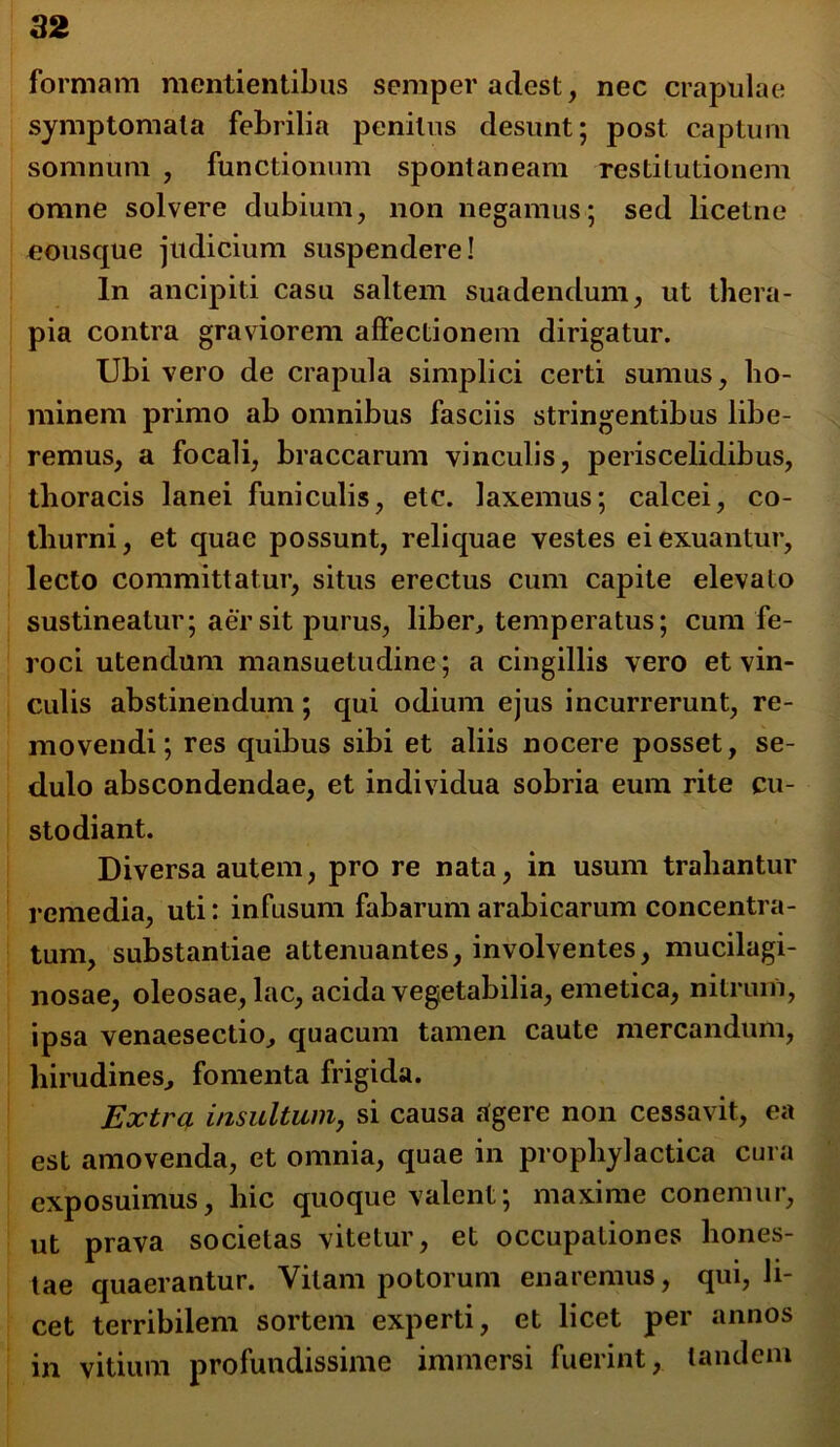 formam mentientibus semper adest, nec crapulae symptomata febrilia penitus desunt; post captum somnum , functionum spontaneam restitutionem omne solvere dubium, non negamus; sed licetne eousque judicium suspendere! In ancipiti casu saltem suadendum, ut thera- pia contra graviorem affectionem dirigatur. Ubi vero de crapula simplici certi sumus, ho- minem primo ab omnibus fasciis stringentibus libe- remus, a focali, braccarum vinculis, periscelidibus, thoracis lanei funiculis, elc. laxemus; calcei, co- thurni, et quae possunt, reliquae vestes ei exuantur, lecto committatur, situs erectus cum capite elevato sustineatur; aer sit purus, liber, temperatus; cum fe- roci utendum mansuetudine; a cingillis vero et vin- culis abstinendum ; qui odium ejus incurrerunt, re- movendi; res quibus sibi et aliis nocere posset, se- dulo abscondendae, et individua sobria eum rite cu- stodiant. Diversa autem, pro re nata, in usum trahantur remedia, uti: infusum fabarum arabicarum concentra- tum, substantiae attenuantes, involventes, mucilagi- nosae, oleosae, lac, acida vegetabilia, emetica, nitrum, ipsa venaesectio, quacum tamen caute mercandum, hirudines, fomenta frigida. Extra insultum, si causa tfgere non cessavit, ea est amovenda, et omnia, quae in prophylactica cura exposuimus, hic quoque valent; maxime conemur, ut prava societas vitetur, et occupationes hones- tae quaerantur. Vitam potorum enaremus, qui, li- cet terribilem sortem experti, et licet per annos in vitium profundissime immersi fuerint, tandem