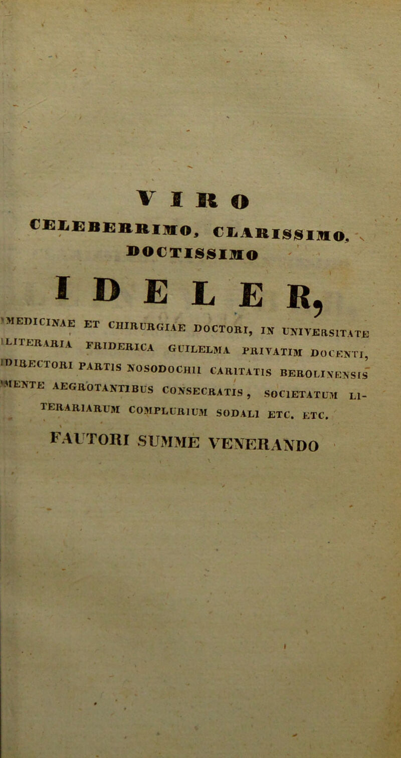 fllMBEIIKIHO, C1ARISSIMO. bocussimo i D E L E R, 'MEDICINAE ET CHIRURGIAE DOCTORI, IN UNIVERSITATE iliteraria friderica guilelma priyatim docenti, IDIRECTORI partis nosodochii caritatis berolinensis' nte aegrotantibus consecratis , societatum Ll- terarurum complurium sodali etc. etc. FAUTORI SUMME VENERANDO