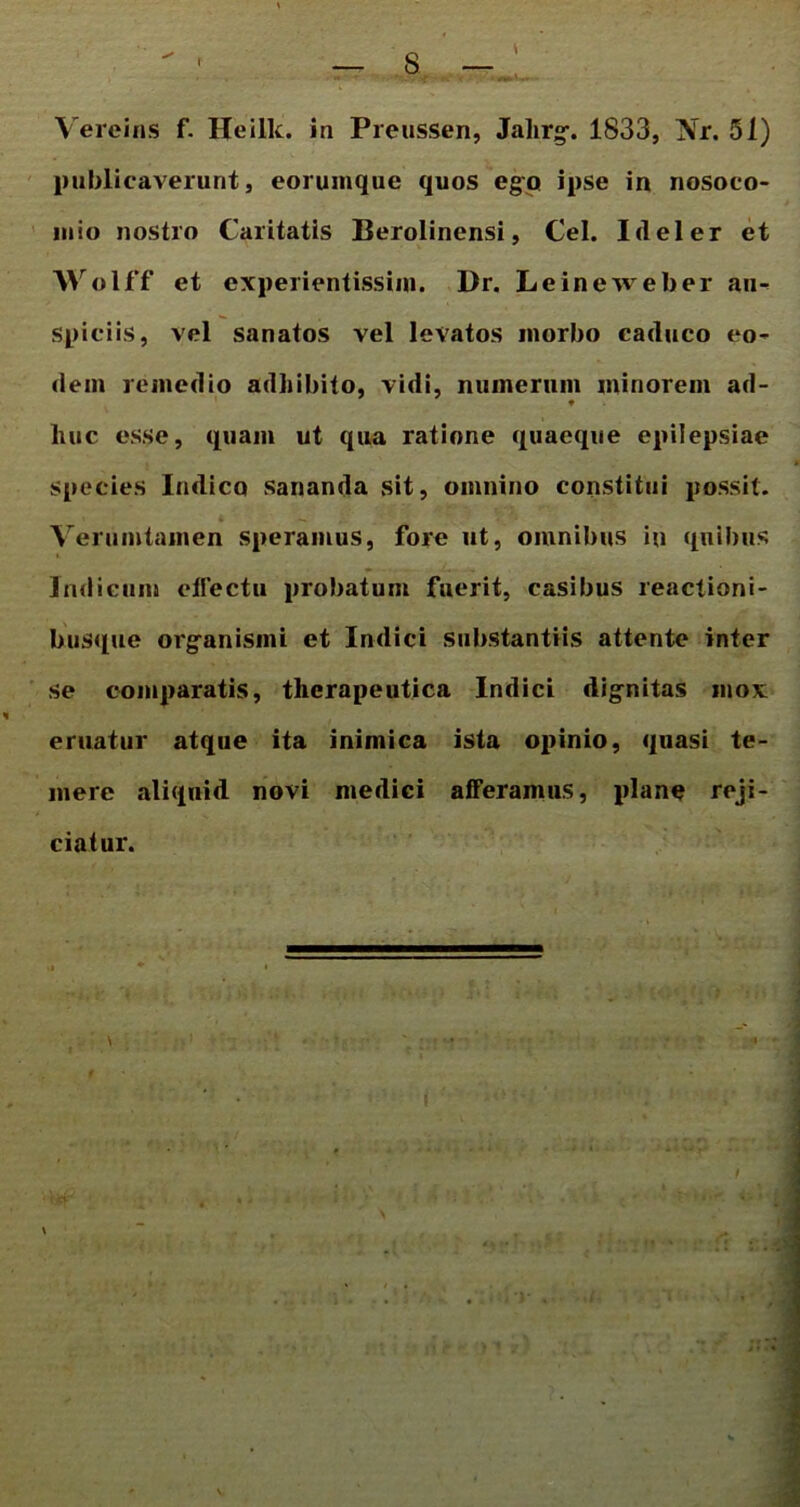 Vereins f. Heilk. in Preussen, Jalirg. 1833, Nr. 51) publicaverunt, eoruinque quos ego ipse in nosoco- mio nostro Caritatis Berolinensi, Cei. I(lel er et Wolff et experientissim. Dr. Leineweber au- spiciis, vel sanatos vel levatos morbo caduco eo- dem remedio adhibito, vidi, numerum minorem ad- ♦ liuc esse, quam ut qua ratione quaeque epilepsiae species Indico sananda sit, omnino constitui possit. Verumtamen speramus, fore ut, omnibus in quibus Indicum effectu probatum fuerit, casibus reactioni- busque organismi et Indici substantiis attente inter se comparatis, therapeutica Indici dignitas mox eruatur atque ita inimica ista opinio, quasi te- mere aliquid novi medici afferamus, plane reji- ciatur.