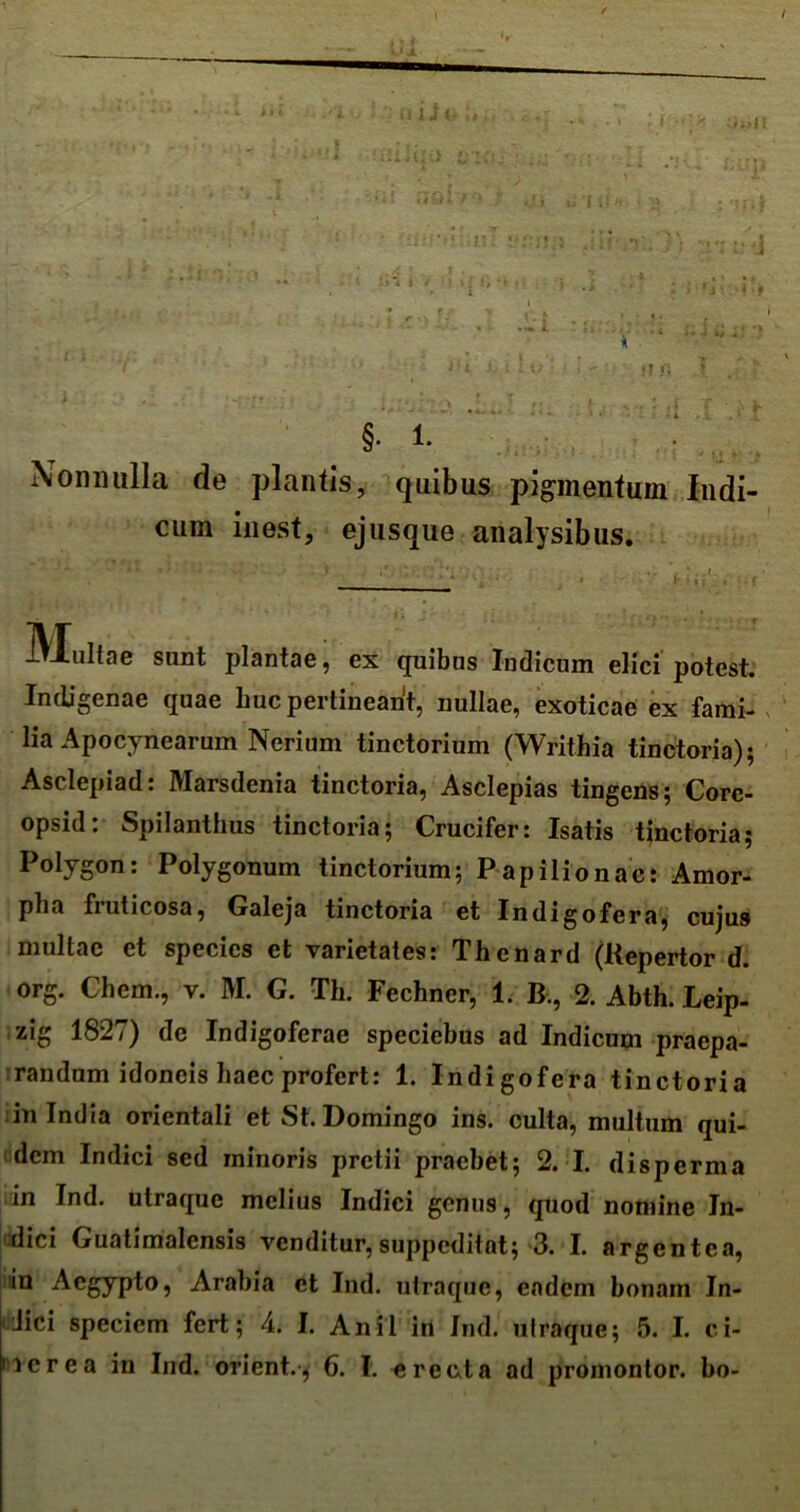 i.J i •i r. §• 1. Nonnulla de plantis, quibus pigmentum Indi- cum in est, ejusque analysibus. Multae sunt plantae, ex quibus Indicum elici potest. Indigenae quae huc pertineant, nullae, exoticae ex fami- lia Apocynearum Nerium tinctorium (Writhia tinctoria); Asclepiad: Marsdenia tinctoria, Asclepias tingens; Core- opsid: Spilanthus tinctoria; Crucifer: Isatis tinctoria; Polygon: Polygonum tinctorium; Papilio nae: Amor- pha fruticosa, Galeja tinctoria et Indigofera, cujus multae et species et varietates: Thenard (Kepertor d. org. Chcm., v. M. G. Th. Fechner, 1. B., 2. Abth. Leip- zig 1827) de Indigoferae speciebus ad Indicum praepa- randum idoneis haec profert: 1. Indigofera tinctoria in India orientali et St. Domingo ins. culta, multum qui- dem Indici sed minoris pretii praebet; 2. I. disperma in Ind. utraque melius Indici genus, quod nomine In- dici Guatimalensis venditur, suppeditat; 3. I. argentea, in Aegypto, Arabia et Ind. utraque, eadem bonam In- <!ici speciem fert; 4. I. Anii in Ind. utraque; 5. I. ci- nerea in Ind. orient., 6. I. e re et a ad promontor. bo-