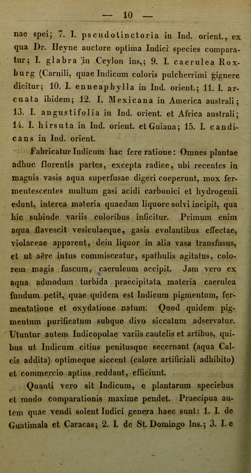 nae spei; /. I. pseudolinctoria in Ind. orient., ex qua Dr. Heyne auctore optima Indici species compara- tu1,5 I. glabra ,in Ceylon ins,; 9. I. caerulea Rox- burg (Carnili, quae Indicum coloris pulcherrimi gignere dicitur; 10. I. enneapbylla in Ind. orient.; 11. I. ar- cuata ibidem; 12. I. Mexicana in America australi; 13. I. angustifolia in Ind. oi’ient. et Africa australi; 14. I. hirsuta in Ind. orient. etGuiaua; 15. I. candi- cans in Ind. orient. Fabricatur Indicum hac fere ratione: Omnes plantae adhuc florentis partes, excepta radice, ubi recentes in magnis vasis aqua superfusae digeri coeperunt, mox fer- mentescentes multum gasi acidi carbonici et hydrogenii edunt, interea materia quaedam liquore solvi incipit, qua hic subinde variis coloribus inficitur. Primum enim aqua flavescit vesiculaeque, gasis evolantibus eflectae, violaceae apparent, dein liquor in alia vasa transfusus, et ut aere intus commisceatur, spathulis agitatus, colo- rem magis fuscum, caeruleum accipit. Jam vero ex aqua admodum turbida praecipitat^ materia caerulea fundum petit, quae quidem est Indicum pigmentum, fer- mentatione et oxydatione natum. Quod quidem pig- mentum purificatum subque divo siccatum adservatur; Utuntur autem Indicopolae variis cautelis et artibus, qui- bus ut Indicum citius penitusque secernant (aqua Cal- cis addita) optimeque siccent (calore artificiali adhibito) et commercio aptius reddant, efficiunt. Quanti vero sit Indicum, e plantarum speciebus et modo comparationis maxime pendet. Praecipua au- tem quae vendi solent Indici genera haec sunt: 1. I. de