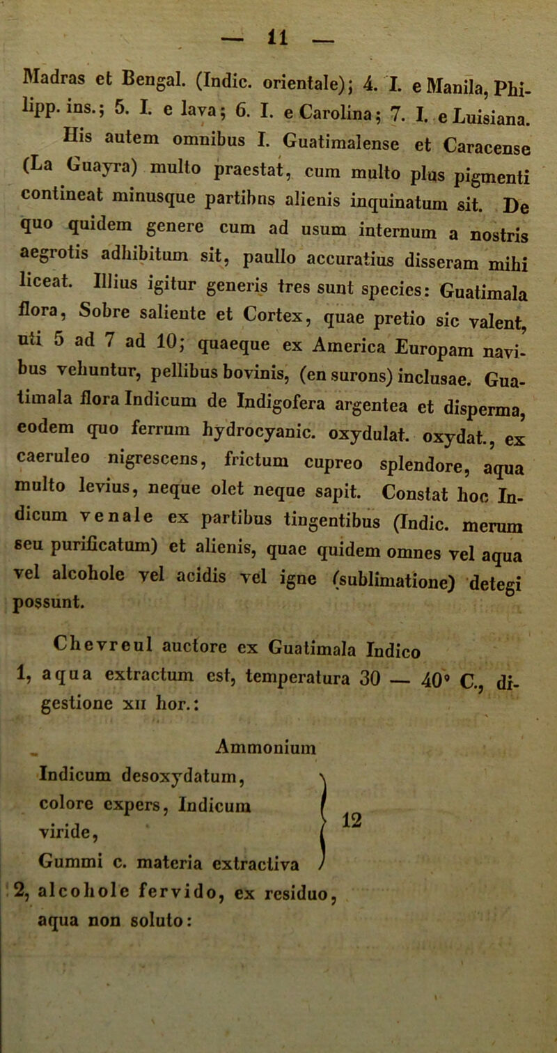 lipp. ms.; 5. I. e lava; 6. I. eCarolina; 7. I. eLuisiana. His autem omnibus I. Guatimalense et Caracense (La Guayra) multo praestat, cum multo plus pigmenti contineat minusque partibns alienis inquinatum sit. De quo quidem genere cum ad usum internum a nostris aegrotis adhibitum sit, paullo accuratius disseram mihi liceat. Illius igitur generis tres sunt species: Guatimala flora, Sobre saliente et Cortex, quae pretio sic valent, uti 5 ad 7 ad 10; quaeque ex America Europam navi- bus vehuntur, pellibus bovinis, (en surons) inclusae. Gua- timala flora Indicum de Indigofera argentea et disperma, eodem quo ferrum hydrocyanic. oxydulat. oxydat., ex caeruleo nigrescens, frictum cupreo splendore, aqua multo levius, neque olet neque sapit. Constat hoc In- dicum venale ex partihus tingentibus (Indic, merum seu purificatum) et alienis, quae quidem omnes vel aqua vel alcohole vel acidis vel igne (sublimatione) detegi possunt. Chevreul auctore ex Guatimala Indico 1, aqua extractum est, temperatura 30 40’ C., di- gestione xn lior.: _ Ammonium Indicum desoxydatum, colore expers, Indicum viride, Gumini c. materia extracliva 2, alcohole fervido, ex residuo, aqua non soluto: