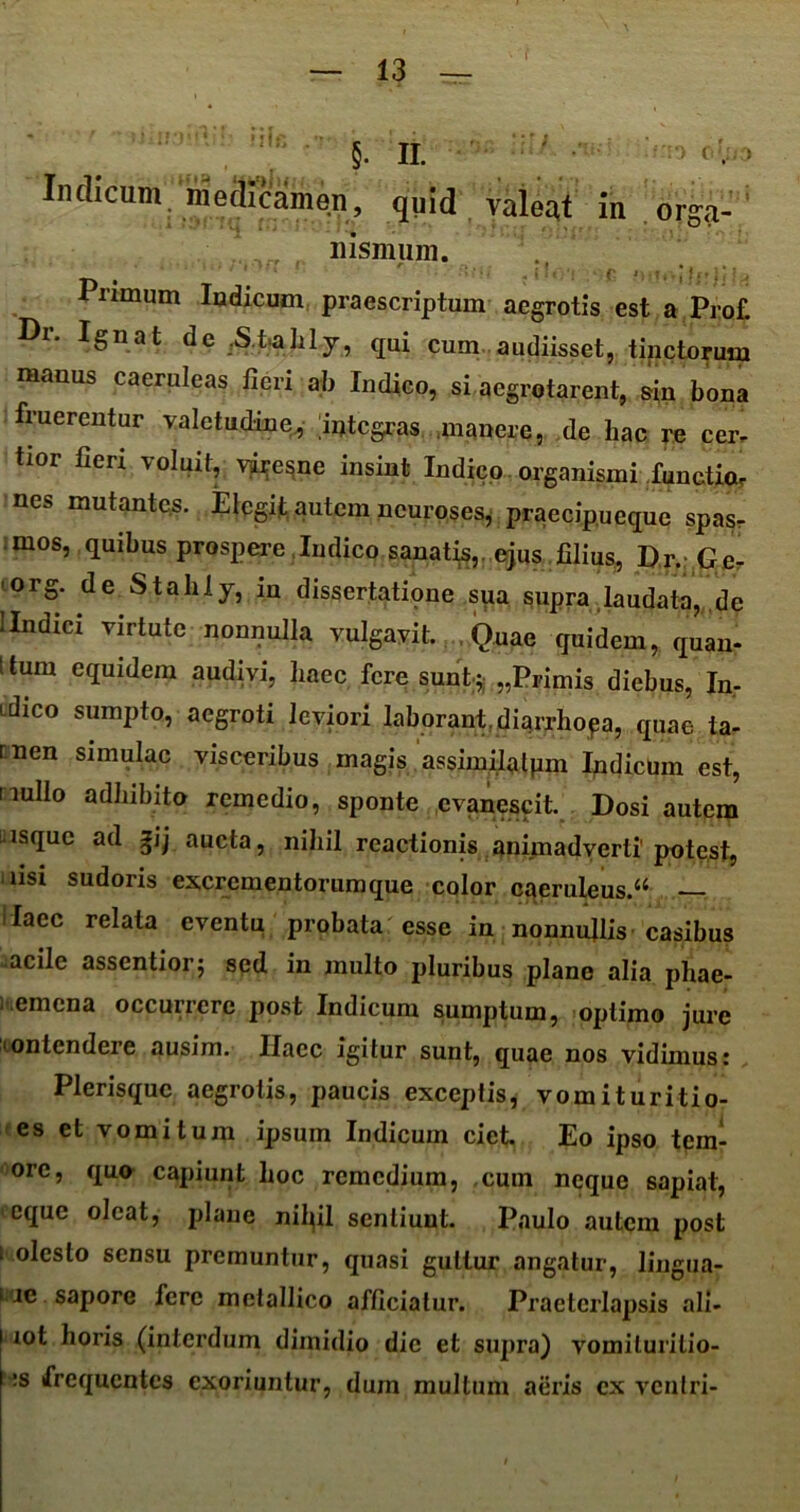 r §. ii. Indicum medicamen, quid valeat i ‘ 'i' m orga- nismum. Pnmum Indicum praescriptum aegrotis est a Prof. Dr. Ignat de .S.t-ahly, qui cum audiisset, tinctorum manus caeruleas fieri ab Indico, si aegrotarent, &in bona fruerentur valetudine, integras manere, de hac re cer- tior fierx voluit, yiresne insint Indico organismi functiar nes mutantes. Elegit autem ncuroses, praecipueque spas- mos, quibus prospere Indico sanatis,, ejus filius, Dr. Ge- ■org. de Stalily, in dissertatmne sqa supra laudata, de llndxcx virtute nonnulla vulgavit. Quae quidem, quan- ttum equidem audivi, haec fere sunt* „Primis diebus, In- idico sumpto, aegroti leviori laborant,diarrhoea, quae ta- men simulae visceribus magis assimilatpm Indicum est, nullo adhibito remedio, sponte evanescit. Dosi autem nsque ad gij aucta, nihil reactionis animadverti'potest, fisi sudoris excrementorum que color caeruleus.44 — laec relata eventu probata esse in nonnullis casibus acile assentiorj sed in multo pluribus plane alia phae- 1 emena occurrere post Indicum sumptum, optimo jure ■ontendere ausim. Ilaec igitur sunt, quae nos vidimus: Plerisquc aegrotis, paucis exceptis, vomituritio- es et vomitum ipsum Indicum ciet. Eo ipso tem- ore, quo capiunt hoc remedium, cum neque sapiat, eque oleat, plane nilql sentiunt. Paulo autem post 1 olcslo sensu premuntur, quasi guttur angatur, lingua- tae, sapore fere metallico afficiatur. Praeterlapsis ali- ■ xot horis (interdum dimidio dic et supra) vomilurilio- :s frequentes exoriuntur, dum multum aeris ex ventri-