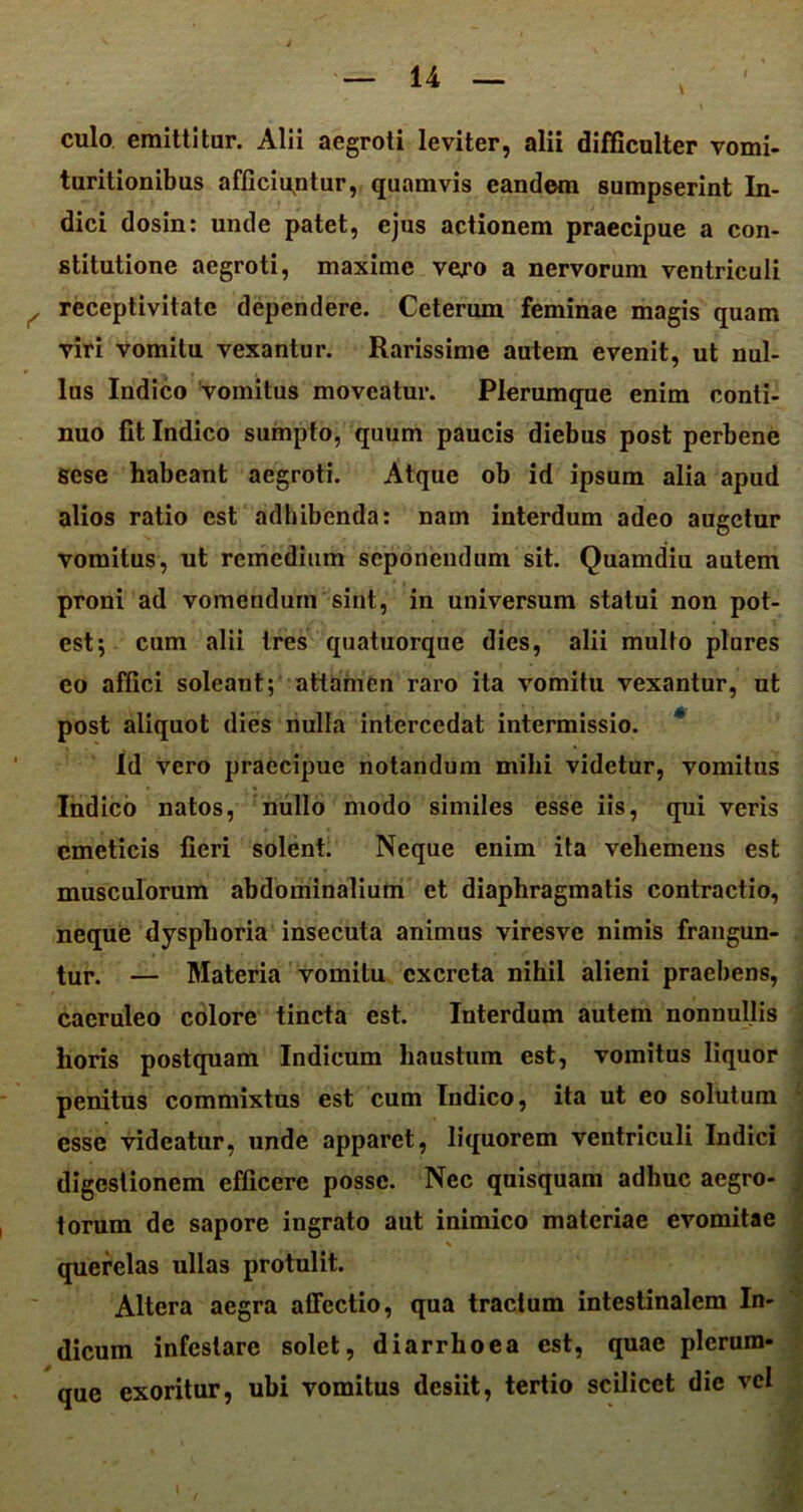 culo emittitur. Alii aegroti leviter, alii difficulter vomi- turitionibus afficiantur, quamvis eandem sumpserint In- dici dosin: unde patet, ejus actionem praecipue a con- stitutione aegroti, maxime vero a nervorum ventriculi , receptivitate dependere. Ceterum feminae magis quam viri vomitu vexantur. Rarissime autem evenit, ut nul- lus Indico vomitus moveatur. Plerumque enim conti- nuo fit Indico sumpto, quum paucis diebus post perbene sese habeant aegroti. Atque ob id ipsum alia apud alios ratio est adbibenda: nam interdum adeo augetur vomitus, ut remedium seponendum sit. Quamdiu autem proni ad vomendum sint, in universum statui non pot- est; cum alii tres quatuorque dies, alii multo plures co affici soleant; attamen raro ita vomitu vexantur, ut post aliquot dies nulla intercedat intermissio. Id vero praecipue notandum mihi videtur, vomitus Indico natos, nullo modo similes esse iis, qui veris emeticis fieri solent. Neque enim ita vehemens est musculorum abdominalium et diaphragmatis contractio, neque dysphoria insecuta animus viresve nimis frangun- tur. — Materia vomitu excreta nihil alieni praebens, caeruleo colore tincta est. Interdum autem nonnullis horis postquam Indicum haustum est, vomitus liquor penitus commixtus est cum Indico, ita ut eo solutum esse videatur, unde apparet, liquorem ventriculi Indici digestionem efficere posse. Nec quisquam adhuc aegro- torum de sapore ingrato aut inimico materiae evomitae querelas ullas protulit. Altera aegra alTectio, qua tractum intestinalem In- dicum infestare solet, diarrhoea est, quae plerum- que exoritur, ubi vomitus desiit, tertio scilicet dic vel