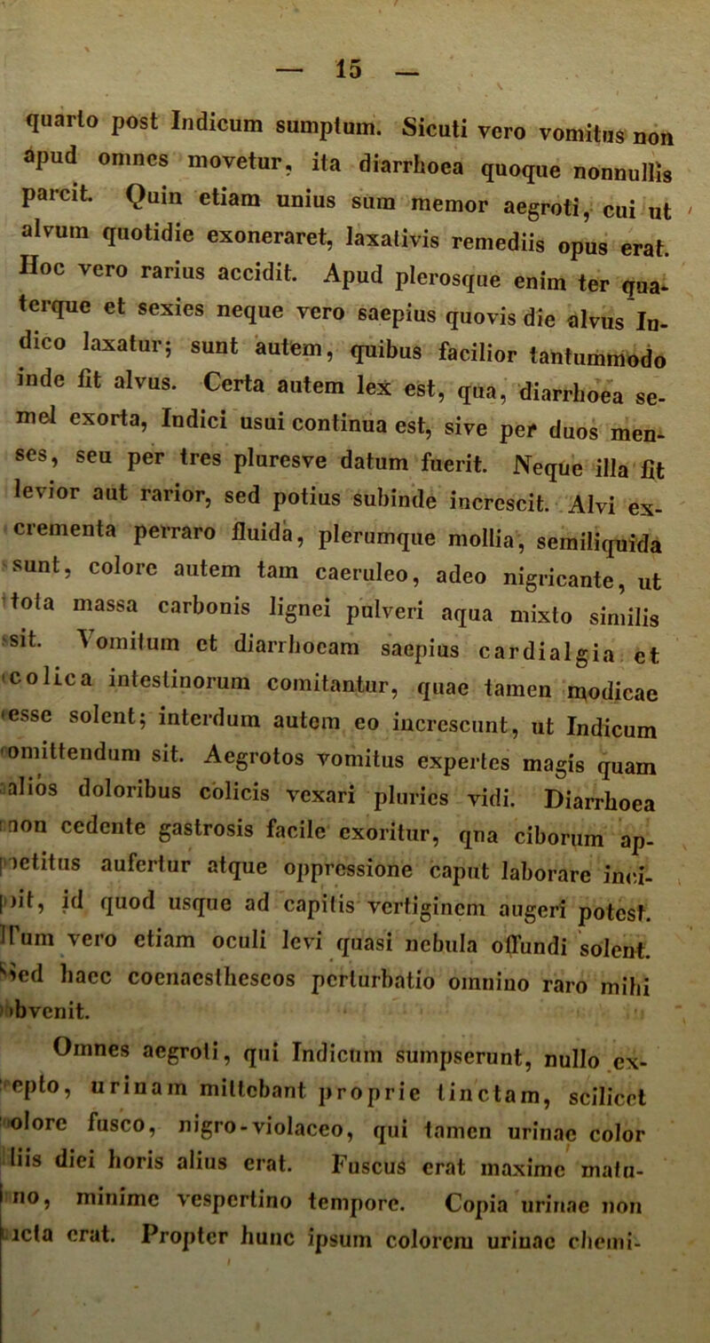 quarto post Indicum sumptum. Sicuti vero vomitus non apud omnes movetur, ita diarrhoea quoque nonnullis parcit. Qum etiam unius sum memor aegroti, cui ut alvum quotidie exoneraret, laxativis remediis opus erat. Hoc vero rarius accidit. Apud plerosque enim ter qua- terque et sexies neque vero saepius quovis die alvus In- dico laxatur; sunt autem, quibus facilior tantummodo mde fit alvus. Certa autem lex est, qua, diarrhoea se- mel exorta, Indici usui continua est, sive per duos men- ses, seu per tres pluresve datum fuerit. Neque illa fit levior aut rarior, sed potius subinde increscit. Alvi ex- crementa perraro fluida, plerumque mollia, semiliquida sunt, colore autem tam caeruleo, adeo nigricante, ut toia massa carbonis lignei pulveri aqua mixto similis sit. Vomitum et diarrhoeam saepius cardialgia et colica intestinorum comitantur, quae tamen modicae •esse solent; interdum autem eo increscunt, ut Indicum 'omittendum sit. Aegrotos vomitus expertes magis quam alios doloribus colicis vexari pluries vidi. Diarrhoea :aon cedente gastrosis facile exoritur, qna ciborum ap- petitus aufertur atque oppressione caput laborare inci- pit, id quod usque ad capitis vertiginem augeri potest, irum vero etiam oculi levi quasi nebula offundi solent, ^ed haec coenacsthescos perturbatio omnino raro mihi 'bvenit. Omnes aegroti, qui Indicum sumpserunt, nullo ex- epto, urinam mittebant proprie tinctam, scilicet olore fusco, nigro-violaceo, qui tamen urinae color liis diei horis alius erat. Fuscus erat maxime matu- no, minime vespertino tempore. Copia urinae non ucta erat. Propter hunc ipsum colorem uriuac chemi-