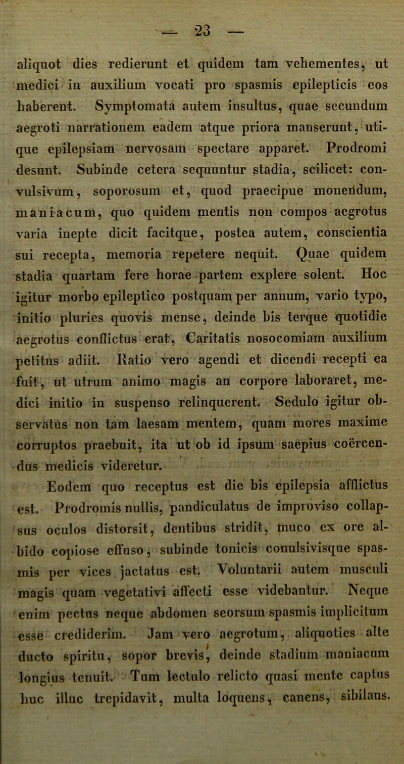 aliquot dies redierunt et quidem tam vehementes, ut medici in auxilium vocati pro spasmis epilepticis eos haberent. Symptomata autem insultus, quae secundum aegroti narrationem eadem atque priora manserunt, uti- que epilepsiam nervosam spectare apparet. Prodromi desunt. Subinde cetera sequuntur stadia, scilicet: con- vulsivum, soporosum et, quod praecipue monendum, maniacum, quo quidem mentis non compos aegrotus varia inepte dicit facitque, postea autem, conscientia sui recepta, memoria repetere nequit. Quae quidem stadia quartam fere horae partem explere solent. Hoc igitur morbo epileptico postquam per annum, vario typo, initio pluries quovis mense, deinde bis terque quotidie aegrotus conflictus erat, Caritatis nosocomiam auxilium petitus adiit. Ratio vero agendi et dicendi recepti ea fuit, ut utrum animo magis an corpore laboraret, me- dici initio in suspenso relinquerent. Sedulo igitur ob- servatus non tam laesam mentem, quam mores maxime corruptos praebuit, ita ut ob id ipsum saepius coercen- dus medicis videretur. Eodem quo receptus est die bis epilepsia afflictus est. Prodromis nullis, pandiculatus de improviso collap- sus oculos distorsit, dentibus stridit, muco ex ore al- bido copiose effuso, subinde tonicis conulsivisque spas- mis per vices jactatus est. Voluntarii autem musculi magis quam vegetativi allecti esse videbantur. Neque enim pectus neque abdomen seorsum spasmis implicitum esse crediderim. Jam vero aegrotum, aliquoties alte ducto spiritu, sopor brevis, deinde stadium maniacum longius tenuit. Tum lectulo relicto quasi mente captus liuc illuc trepidavit, multa loquens, canens, sibilans.