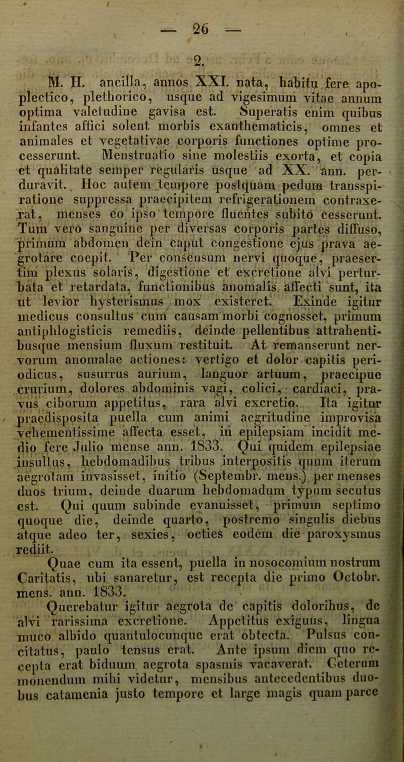 2, M. II. ancilla, annos XXI. nata, habita fere apo- plectico, plethorico, usque ad vigesimum vitae annum optima valetudine gavisa est. Superatis enim quibus infantes affici solent morbis exanthematicis, omnes et animales ct vegetativae corporis functiones optime pro- cesserunt. Menstruatio sine molestiis exorta, et copia et qualitate semper regularis usque ad XX. ann. per- duravit. lloc autem tempore postquam pedum transspi- ratione suppressa praecipitem refrigerationem contraxe- rat, menses eo ipso tempore fluentes subito cesserunt. Tum vero sanguine per diversas corporis partes diffuso, primum abdomen dein caput congestione ejus prava ae- grotare coepit. Per consensum nervi quoque, praeser- tim plexus solaris, digestione et excretione alvi pertur- bata et retardata, functionibus anomalis affecti sunt, ita ut levior hysterismus mox existeret. Exinde igitur medicus consultus cum causam morbi cognosset, primum antiphlogisticis remediis, deinde pellentibus attrahenti- busque mensium fluxum restituit. At remanserunt ner- vorum anomalae actiones: vertigo et dolor capitis peri- odicus, susurrus aurium, languor artuum, praecipue crurium, dolores abdominis vagi, colici, cardiaci, pra- vus ciborum appetitus, rara alvi excretio. Ita igitur praedisposita puella cum animi aegritudine improvisa vehementissime affecta esset, iri epilepsiam incidit me- dio fere Julio mense ann. 1833. Qui quidem epilepsiae insultus, hebdomadibus tribus interpositis quum iterum aegrotam invasisset, initio (Septembr. mens.) per menses duos trium, deinde duarum hebdomadum typum secutus est. Qui quum subinde evanuisset, primum septimo quoque die, deinde quarto, postremo singulis diebus atque adeo ter, sexies, octies eodem die paroxysmus rediit. Quae cum ita essent, puella in nosocomium nostrum Caritatis, ubi sanaretur, est recepta die primo Octobr. mens. ann. 1833. Querebatur igitur aegrota de capitis doloribus, de alvi rarissima excretione. Appetitus exiguus, lingua muco albido qtiantulocunque erat obtecta. Pulsus con- citatus, paulo tensus erat. Ante ipsum diem quo re- cepta erat biduum aegrota spasmis vacaverat. Ceterum monendum mihi videtur, mensibus antecedentibus duo- bus catamenia justo tempore ct large magis quam parce