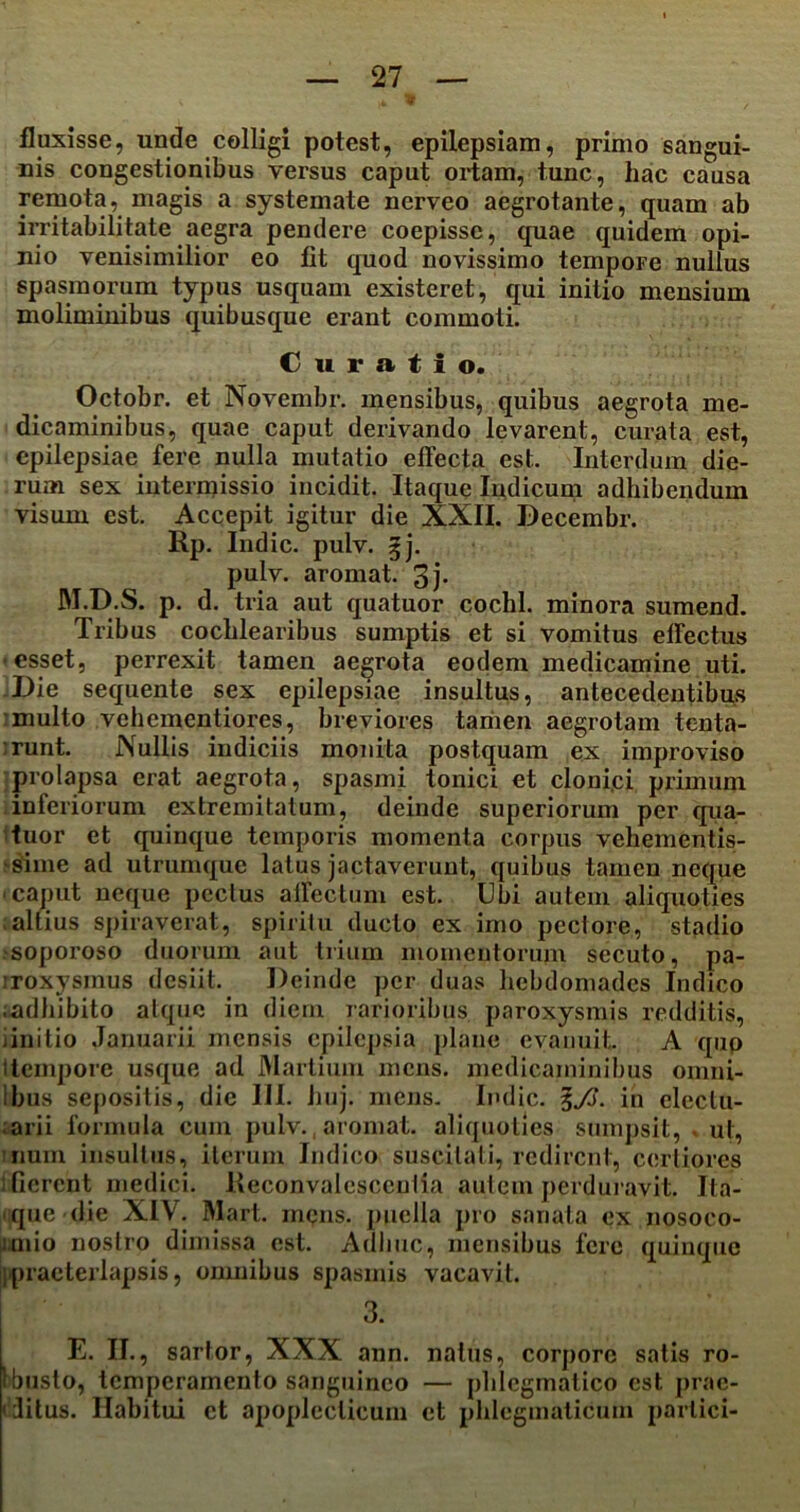 fluxisse, unde colligi potest, epilepsiam, primo sangui- nis congestionibus versus caput ortam, tunc, hac causa remota, magis a systemate nerveo aegrotante, quam ab irritabilitate aegra pendere coepisse, quae quidem opi- nio venisimilior eo fit quod novissimo tempoFe nullus spasmorum typus usquam existeret, qui initio mensium moliminibus quibusque erant commoti. Curatio. Octobr. et Novembr. mensibus, quibus aegrota me- dicaminibus, quae caput derivando levarent, curata est, epilepsiae fere nulla mutatio effecta est. Interdum die- rum sex intermissio incidit. Itaque Indicum adhibendum visum est. Accepit igitur die XXII. Decembr. Rp. Indic, pulv. 3j. pulv. aromat. 3j- JM.D.S. p. d. tria aut quatuor cochl. minora sumend. Tribus cochlearibus sumptis et si vomitus effectus esset, perrexit tamen aegrota eodem medicamine uti. Die sequente sex epilepsiae insultus, antecedentibus multo vehementiores, breviores tamen aegrotam tenta- •runt. Nullis indiciis monita postquam ex improviso prolapsa erat aegrota, spasmi tonici et clonici primum inferiorum extremitatum, deinde superiorum per qua- tuor et quinque temporis momenta corpus vehementis- sime ad utrumque latus jactaverunt, quibus tamen neque caput neque pectus affectum est. Ubi autem aliquoties altius spiraverat, spiritu ducto ex imo peclore, stadio ^soporoso duorum aut trium momentorum secuto, pa- iroxysmus desiit. Deinde per duas hebdomades Indico ;adhibito atque in diem rarioribus paroxysmis redditis, linitio Januarii mensis epilepsia plane evanuit. A qup i tempore usque ad Martium mens, medicaminibus omni- ilnis sepositis, die III. huj. mens. Indic. ?./>. in eleclu- arii formula cum pulv., aromat. aliquoties sumpsit, . ut, nuin insultus, iterum Indico suscitali, redirent, certiores : fierent medici. Reconvalescentia autem perduravit. Ita- que die XIV. Mart. inqns. puella pro sanata ex nosoco- i.mio nostro dimissa est. Adhuc, mensibus fere quinque Ipraeterlapsis, omnibus spasmis vacavit. 3. E. II., sartor, XXX ann. natus, corpore satis ro- 1 busto, temperamento sanguineo — phlegmatico est prae- < litus. Habitui ct apoplecticum et phlegmaticum parlici-