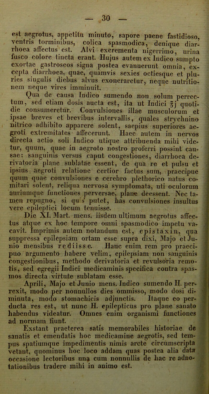 est aegrotus, appetitu minuto, sapore paene fastidioso, ventris torminibus, colica spasmodica, denique diar- rhoea affectus est. Alvi excrementa nigerrimo, urina fusco colore tincta erant. Hujus autem ex Indico sumpto exortae gastroseos signa postea evanuerunt omnia, ex- cepta diarrhoea, quae, quamvis sexies octiesque et plu- ries singulis diebus alvus exoneraretur, neque nutri tio- nera neque vires imminuit. Qua de causa Indico sumendo non solum perrec- tum, sed etiam dosis aucta est, ita ut Indici §j quoti- die consumeretur. Convulsiones illae musculorum et ipsae breves et brevibus intervallis, quales strychnino nitrico adbibito apparere solent, saepius superiores ae- groti extremitates allecerunt. Haec autem in nervos directa actio soli Indico utique attribuenda mihi vide- tur, quum, quae in aegroto nostro proferri possint cau- sae: sanguinis versus caput congestiones, diarrhoea de- rivatoria plane sublatae essent, de qua re et pulsu et ipsius aegroti relatione certior factus sum, praecipue quum quae convulsiones e cerebro plethorico natus co- mitari solent, reliqua nervosa symptomata, uti oculorum auriumque functiones perversae, plane deessent. Nec ta- men repugno, si qu s' putet, has convulsiones insultus vere epileptici locum tenuisse. Die XI. Mart. mens, iisdem ultimum aegrotus affec- tus atque ex hoc tempore omni spasmodico impetu va- cavit. Imprimis autem notandum est, epistaxin, qua suppressa epilepsiam ortam esse supra dixi, Majo et Ju- nio mensibus re diis se. Hanc enim rem pro praeci- puo argumento habere velim, epilepsiam non sanguinis congestionibus, methodo derivatoria et revulsoria remo- tis, sed egregii Indici medicaminis specifica contra spas- mos directa virtute sublatam esse. Aprili, Majo et Junio mens. Indico sumendo II. per- rexit, modo per nonnullos dies ommisso, modo dosi di- minuta, modo stomachicis adjunctis. Itaque eo per- ducta res est, ut nunc H. epilepticus pro plane sauato habendus videatur. Omnes enim organismi functiones ad normam fiunt. Exstant praeterea satis memorabiles historiae de sanatis et emendatis hoc medicamine aegrotis, sed tem- pus spatiumque impedimentis nimis arcte circumscripta vetant, quominus hoc loco addam quas postea alia data occasione lectoribus una cum nonnullis de hac re adno- tationibus tradere mihi in animo est.