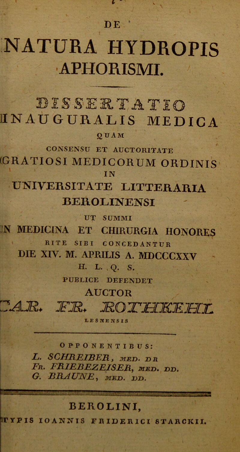 NATURA HYDROPIS APHORISMI. DISSERTATIO 1INAU GURALIS MEDICA QDAM CONSENSU ET AUCTORITATE (GRATIOSI MEDICORUM ORDINIS IN UNIVERSITATE LITTERARIA BEROLINENSI UT SUMMI N MEDICINA ET CHIRURGIA HONORES RITE SIBI CONCEDANTUR DIE XIY. M. APRILIS A. MDCCCXXV - H. L. , Q. S. PUBLICE DEFENDET AUCTOR OA.M. JFJR. JR.QTJECKKML LESHEWSIS OPPONENTIBUS: L. SCHREIBER, med. n n Fr. 1'RIF23FZEISEH, med. dd, G. FRAUNE, med. dd. BERO LINI, irYPIS IOANNIS FRIDER1CI 8TARCKII.