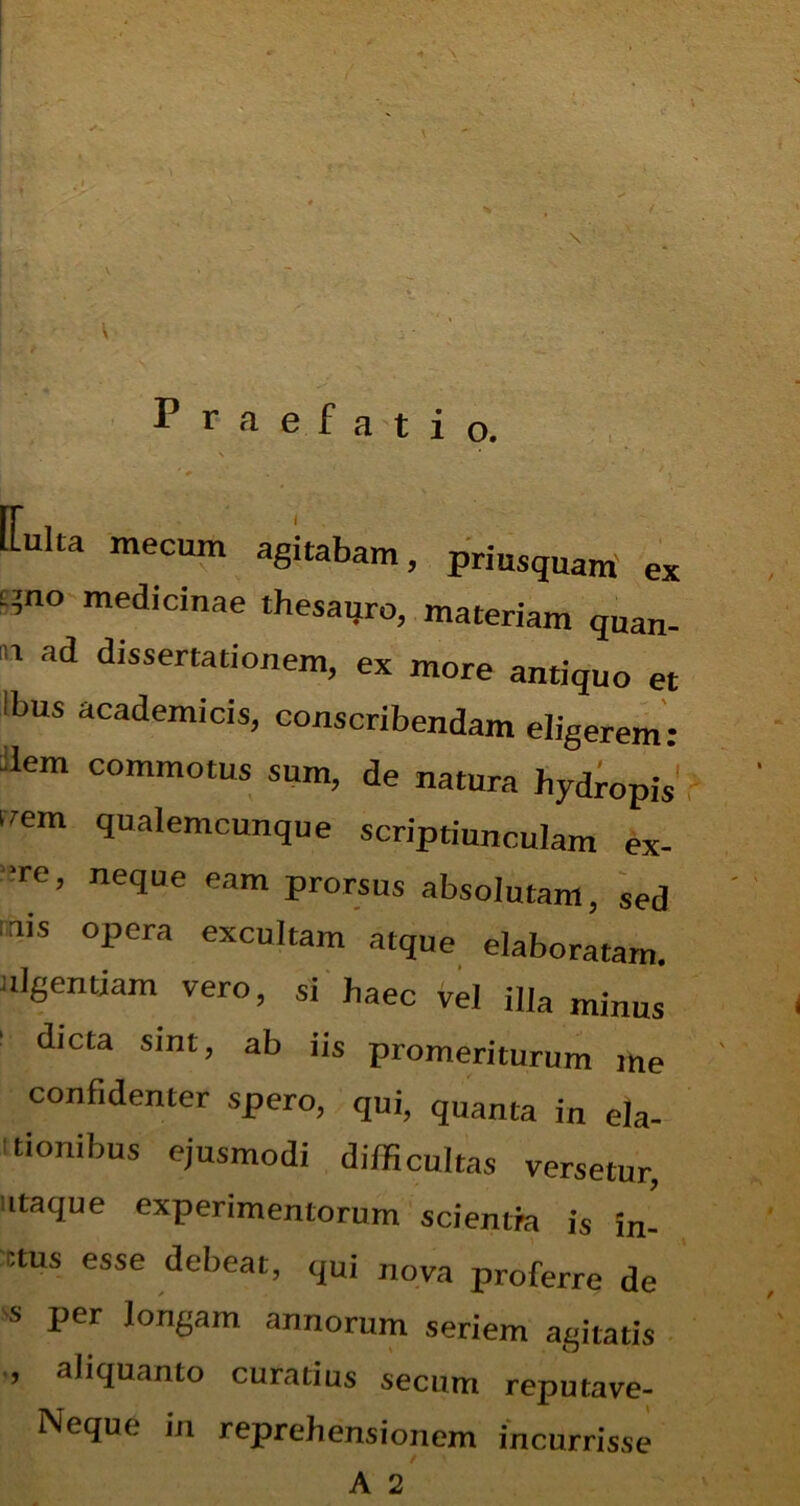 Praefatio. N ' # ' • [Luka mecum agitabam, priusquam ex L’no medicinae thesauro, materiam qnan. n ad dlsst>r|ationem, ex more antiquo et Ibus academicis, conscribendam eligerem: Uem commotus sum, de natura hydropis frem qualemcunque scriptiunculam ex- ‘re, neque eam prorsus absolutam, sed ais opera excultam atque elaboratam, ulgentiam vero, si haec vel illa minus dicta sint, ab iis promeriturum me confidenter spero, qui, quanta in ela- tionibus ejusmodi difficultas versetur, itaque experimentorum scientia is ffi- ctus esse debeat, qui nova proferre de s per longam annorum seriem agitatis , aliquanto curatius secum reputave- Neque in reprehensionem incurrisse