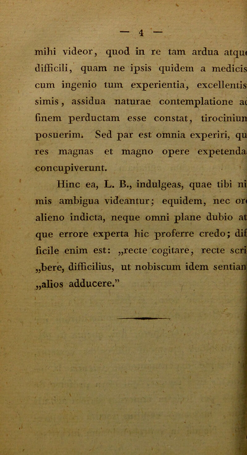 difficili, quam ne ipsis quidem a medicis cum ingenio tum experientia, excellentis simis, assidua naturae contemplatione at finem perductam esse constat, tirociniun posuerim» Sed par est omnia experiri, qu res magnas et magno opere expetenda, concupiverunt. Hinc ea, L. B., indulgeas, quae tibi ni mis ambigua videantur; equidem, nec ori alieno indicta, neque omni plane dubio at que errore experta hic proferre credo; dif ficile enim est: „recte cogitare, recte seri „bere, difficilius, ut nobiscum idem sentiau „alios adducere.”