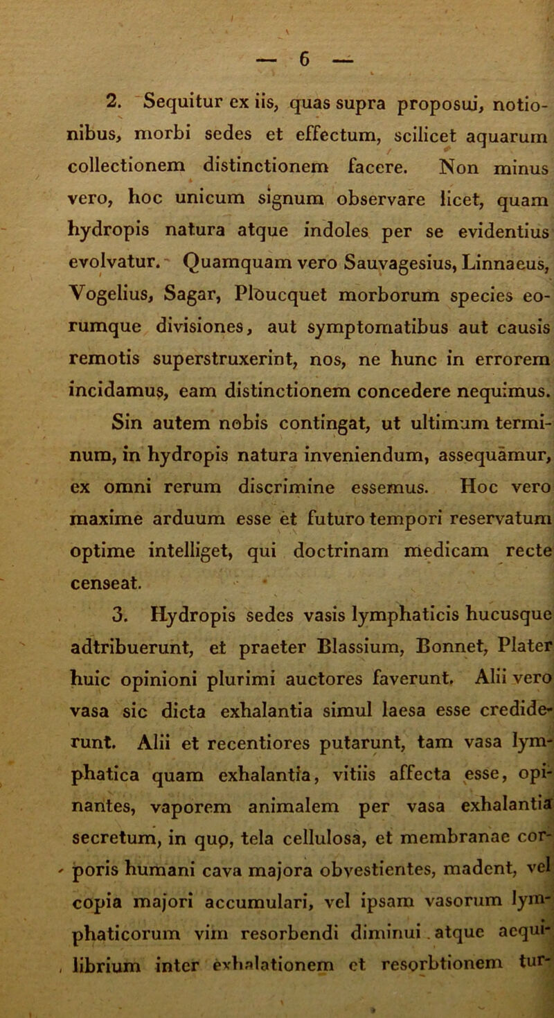 6 2. Sequitur ex iis, quas supra proposui, notio- nibus, morbi sedes et effectum, scilicet aquarum collectionem distinctionem facere. Non minus vero, hoc unicum signum observare licet, quam hydropis natura atque indoles per se evidentius evolvatur. Quamquam vero Sauvagesius, Linnaeus, Vogelius, Sagar, PlOucquet morborum species eo- rumque divisiones, aut symptomatibus aut causis remotis superstruxerint, nos, ne hunc in errorem incidamus, eam distinctionem concedere nequimus. Sin autem nobis contingat, ut ultimum termi- num, in hydropis natura inveniendum, assequamur, ex omni rerum discrimine essemus. Hoc vero maxime arduum esse et futuro tempori reservatum optime intelliget, qui doctrinam medicam recte censeat. 3. Hydropis sedes vasis lymphaticis hucusque adtribuerunt, et praeter Blassium, Bonnet, Plater huic opinioni plurimi auctores faverunt. Alii vero vasa sic dicta exhalantia simul laesa esse credide- runt. Alii et recentiores putarunt, tam vasa lym- phatica quam exhalantia, vitiis affecta esse, opi- nantes, vaporem animalem per vasa exhalantia secretum, in qup, tela cellulosa, et membranae cor- - poris humani cava majora obvestientes, madent, vel copia majori accumulari, vel ipsam vasorum lym- phaticorum vim resorbendi diminui. atque acqui- , librium inter exhalationem ct resorbtionem tur-