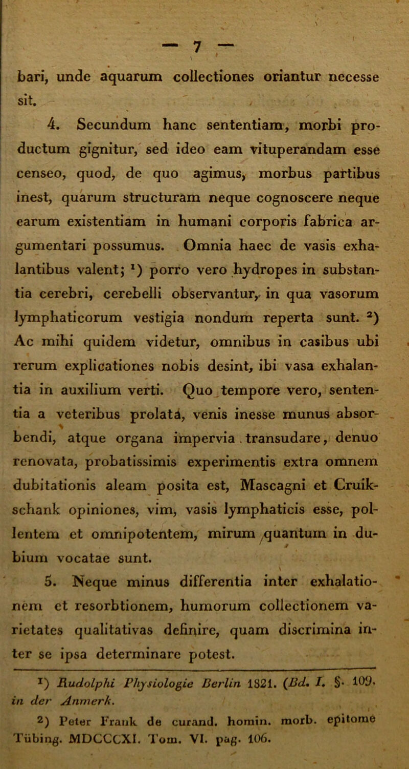 bari, unde aquarum collectiones oriantur necesse sit. ' ,  •• 4. Secundum hanc sententiam, morbi pro- ductum gignitur, sed ideo eam vituperandam esse censeo, quod, de quo agimus, morbus partibus inest, quarum structuram neque cognoscere neque earum existentiam in humani corporis fabrica ar- gumentari possumus. Omnia haec de vasis exha- lantibus valent; *) porro vero hydropes in substan- tia cerebri, cerebelli observantur,, in qua vasorum lymphaticorum vestigia nondum reperta sunt. a) Ac mihi quidem videtur, omnibus in casibus ubi rerum explicationes nobis desint, ibi vasa exhalan- tia in auxilium verti. Quo tempore vero, senten- tia a veteribus prolata, venis inesse munus absor- * bendi, atque organa impervia . transudare, denuo renovata, probatissimis experimentis extra omnem dubitationis aleam posita est, Mascagni et Cruik- schank opiniones, vim, vasis lymphaticis esse, pol- lentem et omnipotentem, mirum quantum in du- bium vocatae sunt. \ 5. Neque minus differentia inter exhalatio- nem et resorbtionem, humorum collectionem va- rietates qualitativas definire, quam discrimina in- ter se ipsa determinare potest. *) Rudolphi Phjsiologie Berlin 1821. (Bd. I, §• in der Anmerk. 2) Poter Frank de curand. homin. raorb. epitome